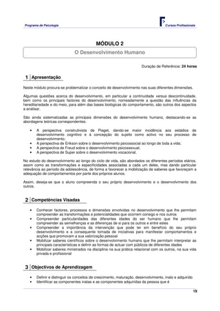 Programa de Psicologia                                                               Cursos Profissionais




                                           MÓDULO 2
                              O Desenvolvimento Humano

                                                                      Duração de Referência: 24 horas


 1 Apresentação
Neste módulo procura-se problematizar o conceito de desenvolvimento nas suas diferentes dimensões.

Algumas questões acerca do desenvolvimento, em particular a continuidade versus descontinuidade,
bem como os principais factores do desenvolvimento, nomeadamente a questão das influências da
hereditariedade e do meio, para além das bases biológicas do comportamento, são outros dos aspectos
a analisar.

São ainda sistematizadas as principais dimensões do desenvolvimento humano, destacando-se as
abordagens teóricas correspondentes:

   •   A perspectiva construtivista de Piaget, dando-se maior incidência aos estádios de
       desenvolvimento cognitivo e à concepção do sujeito como activo no seu processo de
       desenvolvimento;
   •   A perspectiva de Erikson sobre o desenvolvimento psicossocial ao longo de toda a vida;
   •   A perspectiva de Freud sobre o desenvolvimento psicossexual;
   •   A perspectiva de Super sobre o desenvolvimento vocacional.

No estudo do desenvolvimento ao longo do ciclo de vida, são abordados os diferentes períodos etários,
assim como as transformações e especificidades associadas a cada um deles, mas dando particular
relevância ao período da adolescência, de forma a favorecer a mobilização de saberes que favoreçam a
adequação de comportamentos por parte dos próprios alunos.

Assim, deseja-se que o aluno compreenda o seu próprio desenvolvimento e o desenvolvimento dos
outros.


 2 Competências Visadas
   •   Conhecer factores, processos e dimensões envolvidas no desenvolvimento que lhe permitam
       compreender as transformações e potencialidades que ocorrem consigo e nos outros
   •   Compreender particularidades das diferentes idades do ser humano que lhe permitam
       compreender as semelhanças e as diferenças de si para os outros e entre estes
   •   Compreender a importância da intervenção que pode ter em benefício do seu próprio
       desenvolvimento e a consequente tomada de iniciativas para manifestar comportamentos e
       acções que promovam a sua valorização pessoal
   •   Mobilizar saberes científicos sobre o desenvolvimento humano que lhe permitam interpretar as
       principais características e definir as formas de actuar com públicos de diferentes idades
   •   Mobilizar saberes ministrados na disciplina na sua prática relacional com os outros, na sua vida
       privada e profissional


 3 Objectivos de Aprendizagem
   •   Definir e distinguir os conceitos de crescimento, maturação, desenvolvimento, inato e adquirido
   •   Identificar as componentes inatas e as componentes adquiridas da pessoa que é

                                                                                                         19
 