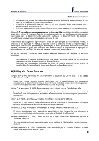 Programa de Psicologia                                                                    Cursos Profissionais



                                                                                Módulo 2: O Desenvolvimento Humano

    •   Estudo de caso através da observação das características e níveis de desenvolvimento de uma
        criança, um adolescente, um adulto ou um idoso;
    •   Entrevista a profissionais que no exercício da sua profissão lidam directamente com a
        problemática do desenvolvimento;
    •   Pesquisa sobre um domínio do desenvolvimento, uma população específica ou uma instituição.

O tópico 3, A transição como processo presente ao longo da vida, constitui um conteúdo preparatório
para o último módulo do programa. Este é o momento adequado para um aprofundamento das questões
relacionadas com o desenvolvimento vocacional, facilitando o desenvolvimento de saberes e
competências cruciais para a construção de um projecto de vida.

Relativamente às situações de aprendizagem, tendo em consideração as competências visadas, os
conteúdos e os objectivos do módulo, o aspecto central a considerar reside na implementação de
metodologias diversificadas que favoreçam a motivação do aluno, promovam a aquisição dos saberes
previstos, incentivem o gosto pela formação para além da escola e proporcionem a aquisição e o
desenvolvimento de competências pessoais, sociais e profissionais pelo próprio aluno.

No que diz respeito à avaliação, neste módulo pode ser dado particular destaque às seguintes
estratégias:

    •   Retrospectiva do próprio desenvolvimento pelo aluno, permitindo aplicar os conhecimentos
        adquiridos à análise do seu processo de desenvolvimento;
    •   Identificar as modificações verificadas ao longo do próprio desenvolvimento através de
        questionários, fichas, grelhas de observação, listas de verificação ou outros.


 6 Bibliografia / Outros Recursos
Campos, B.P. (1990). Psicologia do Desenvolvimento e Educação de Jovens (Vol. 1 e 2). Lisboa:
   Universidade Aberta.

    [Estes dois volumes abordam questões relacionadas com o desenvolvimento dos adolescentes,
    nomeadamente, o desenvolvimento físico, o desenvolvimento intelectual, o desenvolvimento interpessoal, o
    desenvolvimento psicossexual e o desenvolvimento vocacional dos jovens.]

Delmire, R., & Vermeulen, S. (1983). Desenvolvimento psicológico da criança. Porto: Edições ASA.

    [Livro que procura seguir o desenvolvimento psicológico da criança desde o nascimento até ao início da
    adolescência, com uma apresentação esquemática do desenvolvimento psicomotor, cognitivo, psicossexual e
    psicossocial.]

Erikson, E.H. (1972). Identidade, Juventude e Crise. Rio de Janeiro: Zahar Editores.

    [Neste livro o autor apresenta os seus fundamentos teóricos e científicos do desenvolvimento psicossocial,
    dedicando particular destaque à construção da identidade na adolescência.]

Fernandes, E. (1990). Psicologia da adolescência e da relação educativa. Porto: Edições ASA.

    [O primeiro capítulo deste livro, “Adolescência: encruzilhada do devir humano”, faz uma abordagem ao
    desenvolvimento intelectual, psicofisiológico e à construção da identidade do adolescente.]

Fernández-Ballesteros, R. (1997). Calidad de vida en la vejez: condiciones diferenciales. Anuario de
    Psicologia, 73, 89-104.

     [Livro que aborda os diversos aspectos conotados com a qualidade de vida na velhice e as condições que a
    afectam.]

Fernández-Ballesteros, R. (1998). Envejecer bien. In M. Martínez Lage (Dir.), Corazón y Cerebro, ecuación
    crucial del envejecimiento. Madrid: Pfeiffer.
                                                                                                               22
 