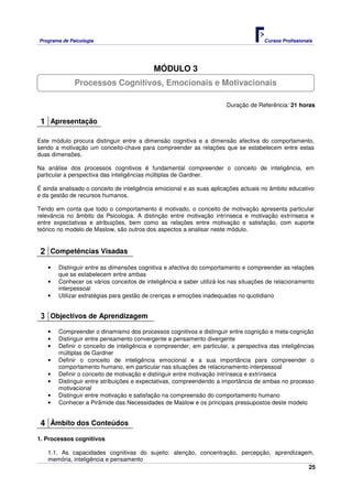 Programa de Psicologia                                                              Cursos Profissionais




                                           MÓDULO 3
              Processos Cognitivos, Emocionais e Motivacionais

                                                                      Duração de Referência: 21 horas

 1 Apresentação

Este módulo procura distinguir entre a dimensão cognitiva e a dimensão afectiva do comportamento,
sendo a motivação um conceito-chave para compreender as relações que se estabelecem entre estas
duas dimensões.

Na análise dos processos cognitivos é fundamental compreender o conceito de inteligência, em
particular a perspectiva das inteligências múltiplas de Gardner.

É ainda analisado o conceito de inteligência emocional e as suas aplicações actuais no âmbito educativo
e da gestão de recursos humanos.

Tendo em conta que todo o comportamento é motivado, o conceito de motivação apresenta particular
relevância no âmbito da Psicologia. A distinção entre motivação intrínseca e motivação extrínseca e
entre expectativas e atribuições, bem como as relações entre motivação e satisfação, com suporte
teórico no modelo de Maslow, são outros dos aspectos a analisar neste módulo.


 2 Competências Visadas
   •   Distinguir entre as dimensões cognitiva e afectiva do comportamento e compreender as relações
       que se estabelecem entre ambas
   •   Conhecer os vários conceitos de inteligência e saber utilizá-los nas situações de relacionamento
       interpessoal
   •   Utilizar estratégias para gestão de crenças e emoções inadequadas no quotidiano


 3 Objectivos de Aprendizagem
   •   Compreender o dinamismo dos processos cognitivos e distinguir entre cognição e meta-cognição
   •   Distinguir entre pensamento convergente e pensamento divergente
   •   Definir o conceito de inteligência e compreender, em particular, a perspectiva das inteligências
       múltiplas de Gardner
   •   Definir o conceito de inteligência emocional e a sua importância para compreender o
       comportamento humano, em particular nas situações de relacionamento interpessoal
   •   Definir o conceito de motivação e distinguir entre motivação intrínseca e extrínseca
   •   Distinguir entre atribuições e expectativas, compreendendo a importância de ambas no processo
       motivacional
   •   Distinguir entre motivação e satisfação na compreensão do comportamento humano
   •   Conhecer a Pirâmide das Necessidades de Maslow e os principais pressupostos deste modelo


 4 Âmbito dos Conteúdos
1. Processos cognitivos

   1.1. As capacidades cognitivas do sujeito: atenção, concentração, percepção, aprendizagem,
   memória, inteligência e pensamento
                                                                                           25
 