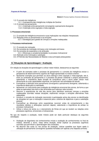 Programa de Psicologia                                                                      Cursos Profissionais



                                                             Módulo 3: Processos Cognitivos, Emocionais e Motivacionais

   1.2. O conceito de inteligência
         1.2.1. A perspectiva das inteligências múltiplas de Gardner
   1.3. O conceito de pensamento
         1.3.1. A distinção entre pensamento convergente e pensamento divergente
         1.3.2. A distinção entre cognição e meta-cognição

2. Processos emocionais

   2.1. O conceito de inteligência emocional e suas implicações nas relações interpessoais
   2.2. Relações entre os pensamentos e as emoções
         2.2.1. Estratégias para gestão de crenças e emoções inadequadas

3. Processos motivacionais

   3.1. O conceito de motivação
   3.2. Os conceitos de motivação intrínseca e de motivação extrínseca
   3.3. Os conceitos de expectativa e de atribuição
         3.3.1. Diferenças e complementaridades no processo motivacional
   3.4. Distinção entre motivação e satisfação
   3.5. A Pirâmide das Necessidades de Maslow e seus principais pressupostos


 5 Situações de Aprendizagem / Avaliação
Em relação às situações de aprendizagem a utilizar neste módulo, destacamos as seguintes:

   •   A partir de exemplos sobre o processo de pensamento e o conceito de inteligência evocar a
       perspectiva de desenvolvimento cognitivo de Piaget apresentada no módulo anterior;
   •   Apresentar exemplos que permitam ao aluno distinguir entre cognição e meta-cognição, isto é,
       entre os conteúdos do pensamento e o processo de pensar avaliando o próprio pensamento,
       salientando a importância desta tomada de consciência para o aluno poder utilizar mais
       eficazmente as suas capacidades cognitivas, em particular nas actividades de estudo;
   •   Exemplificar a distinção entre pensamento convergente e pensamento divergente, salientando a
       importância deste para a criatividade;
   •   Apresentar um instrumento para avaliação da inteligência emocional dos alunos, de forma a que
       estes se apercebam dos itens e das dimensões que traduzem este conceito;
   •   Recorrer a experiências da vida dos alunos para identificar eventuais crenças e emoções
       inadequadas ocorridas nessas situações, explorando crenças e emoções alternativas mais
       adequadas;
   •   Introduzir o conceito de motivação recorrendo à participação activa dos alunos na identificação
       de situações em que a motivação é essencial para o alcance de objectivos e para a satisfação
       pessoal;
   •   Exemplificar as diferenças entre expectativas (ocorrem antes do comportamento e dos
       resultados obtidos) e atribuições (ocorrem depois), salientando a importância de ambas no
       processo motivacional;
   •   Utilizar a leitura de textos ou o visionamento de filmes em que se revelem as relações entre
       processos cognitivos, emocionais e motivacionais.

No que diz respeito à avaliação, neste módulo pode ser dado particular destaque às seguintes
estratégias:

   •   Avaliação de diagnóstico de conhecimentos iniciais e avaliação de conhecimentos no final do
       módulo, devendo o aluno, nesta última situação, tentar explicar os processos cognitivos
       ocorridos que permitiram a aprendizagem dos conteúdos;
   •   No decorrer das aulas ou nas provas de avaliação, colocar questões que façam apelo à
       utilização do pensamento convergente (questões fechadas com apenas uma resposta correcta)

                                                                                                                    26
 