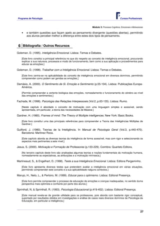 Programa de Psicologia                                                                               Cursos Profissionais



                                                                      Módulo 3: Processos Cognitivos, Emocionais e Motivacionais

    •   e também questões que façam apelo ao pensamento divergente (questões abertas), permitindo
        aos alunos perceber melhor a diferença entre estes dois tipos de pensamento.


 6 Bibliografia / Outros Recursos
Goleman, D. (1995). Inteligência Emocional. Lisboa: Temas e Debates.

    [Este livro constitui a principal referência no que diz respeito ao conceito de inteligência emocional, procurando
    explicar a sua natureza, processos e modo de funcionamento, bem como a sua aplicação e procedimentos para
    educar as emoções.]

Goleman, D. (1998). Trabalhar com a Inteligência Emocional. Lisboa: Temas e Debates.

    [Este livro centra-se na aplicabilidade do conceito de inteligência emocional em diversos domínios, permitindo
    compreender como podem ser geridas as emoções.]

Damásio, A. (2000). O Sentimento de Si. Emoção e Sentimento (p.55-104). Lisboa: Publicações Europa-
   América.

    [Permite compreender a vertente biológica das emoções, nomeadamente o funcionamento do cérebro ao nível
    das emoções e sentimentos.]

Fachada, M. (1998). Psicologia das Relações Interpessoais (Vol.2, p.63-135). Lisboa: Rumo.

    [Neste capítulo é abordado o conceito de motivação com uma linguagem simples e acessível, sendo
    apresentada, em particular, a teoria das necessidades de Maslow.]

Gardner, H. (1980). Frames of mind: The Theory of Multiple intelligences. New York: Basic Books.

    [Este livro constitui uma das principais referências para compreender a Teoria das Inteligências Múltiplas de
    Gardner.]

Guilford, J. (1980). Teorias de la Inteligência. In Manual de Psicologia Geral (Vol.3, p.440-470).
    Barcelona: Martinez Roca.

    [Este capítulo aborda as diversas teorias da inteligência de forma acessível, mas com rigor e seleccionando os
    aspectos mais pertinentes a este nível.]

Jesus, S. (2000). Motivação e Formação de Professores (p.133-229). Coimbra: Quarteto Editora.

    [No terceiro capítulo deste livro são analisadas algumas teorias e noções fundamentais da motivação humana,
    nomeadamente as expectativas, as atribuições e a motivação intrínseca.]

Martineaud, S., & Engelhart, D. (1998). Teste a sua Inteligência Emocional. Lisboa: Editora Pergaminho.

    [Este livro apresenta diversos testes que pretendem avaliar a inteligência emocional em várias situações,
    permitindo compreender este conceito e a sua aplicabilidade nalguns contextos.]

Marujo, H., Neto, L., & Perloiro, M. (1999). Educar para o optimismo. Lisboa: Editoral Presença.

    [Este livro permite compreender o processo de educação de emoções e crenças inadequadas, no sentido duma
    perspectiva mais optimista e confiante por parte dos alunos.]

Sprinthall, N, & Sprinthall, R. (1993). Psicologia Educacional (p.419-452). Lisboa: Editoral Presença.

    [Este manual revela-se de grande utilidade para os professores, pois aborda com bastante rigor conceptual,
    suportado por resultados obtidos em investigações e análise de casos reais diversos domínios da Psicologia da
    Educação, em particular a inteligência.]



                                                                                                                             27
 