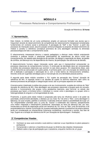 Programa de Psicologia                                                              Cursos Profissionais




                                           MÓDULO 4
            Processos Relacionais e Comportamento Profissional

                                                                      Duração de Referência: 33 horas



 1 Apresentação
Este módulo, no âmbito de um curso profissional, propõe um percurso formador aos alunos que o
frequentam através do desenvolvimento de competências de relacionamento interpessoal consideradas
fundamentais em contexto social e profissional. A percepção do “Self” e dos “Outros”, a partir dos
processos de interacção social, assume posição central privilegiada na proposta de desenvolvimento do
módulo e constitui a referência conceptual promotora de uma abordagem centrada na dimensão
psicossociológica de todo o comportamento social.

O relacionamento interpessoal domina o trajecto pedagógico a efectuar neste módulo antecipando
contextos e práticas sociais e relacionais potenciadores de experiências de leitura crítica dos
comportamentos, de respeito pela divergência de opiniões, de diálogo e negociação de ideias, de gestão
de conflitos, de liderança e/ou de dependência da mesma, de participação nas estruturas de decisão.

O desenvolvimento humano requer interacção social, pelo que é imprescindível compreender os
processos relacionais do comportamento humano. A construção da identidade deve ser compreendida
no âmbito dos processos relacionais que ocorrem no seio do(s) grupo(s). Em observância disso, este
módulo encontra-se estruturado em quatro partes. A primeira parte, com uma duração de referência de
3H, é dedicada à percepção e valorização de si, com o fundo teórico do interaccionismo simbólico.
Deverão ainda ser sugeridas estratégias para a manutenção de uma identidade pessoal positiva.

A segunda parte deste módulo considera o “Eu” sujeito da percepção dos “Outros” (duração de
referência de 9H). A cognição social e as atitudes do sujeito no domínio relacional, bem como os
diversos processos de percepção e categorização social, são os principais aspectos em análise.

A terceira parte é destinada à análise dos grupos e do seu funcionamento, surgidos da vivência do “Nós”
(duração de referência de 9H). Esta abordagem aos processos relacionais e grupais parte do conceito,
estrutura e funcionamento dos grupos numa perspectiva lewiniana, para terminar no estudo dos
processos que fazem a trincheira entre o individual e o social, entre o psicológico e o grupal, entre a
heterogeneidade do singular e a homogeneidade do todo.

Finalmente, a quarta parte deste módulo é preparada pelo tema da influência social e do poder da
autoridade, anteriormente abordados, e destaca um (ou mais) “Eu” de entre o “Nós”, numa abordagem à
liderança, às suas funções, padrões e contextos. É deixada ainda em aberto a possibilidade de surgir um
“Eu” empreendedor orientado para, ou junto de, “Outros” e mobilizador dos mesmos, perspectivando
uma melhor integração e desempenho profissional. Associados ao tema da liderança são, por isso,
introduzidos os temas da negociação social (em benefício do “Eu” e/ou do “Nós” junto de terceiros) e do
empreendedorismo visando a promoção do sucesso/realização pessoal e profissional da própria pessoa,
tendo em consideração as características fortemente competitivas, económicas e sociais, dos dias de
hoje. Sugere-se a duração de referência de 9H (ver Situações de Aprendizagem / Avaliação).


 2 Competências Visadas
   •   Conhecer os seus auto-conceito e auto-estima e valorizar a sua importância no plano pessoal e
       profissional
   •   Compreender e valorizar a importância do grupo na dinâmica das relações interpessoais
   •   Reflectir sobre o tipo de participação que o caracteriza, enquanto membro de um grupo
                                                                                                      29
 