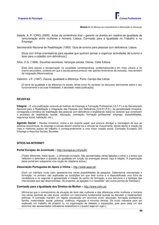Programa de Psicologia                                                                                Cursos Profissionais



                                                         Módulo 6: Da diferença dos comportamentos à diferenciação na intervenção


Salada, A. P. (ORG) (2005). Actas da conferência final – garantir os direitos em matéria de igualdade de
    remuneração entre mulheres e homens. Lisboa: Comissão para a Igualdade no Trabalho e no
    Emprego.

Secretariado Nacional de Reabilitação (1993). Guia de turismo para pessoas com deficiência. Lisboa.

    [Guia com linhas orientadoras para aqueles que queiram pensar e organizar actividades de turismo e
    lazer para o cidadão com deficiência.]

Silva, C.G. (1999). Escolhas escolares, heranças sociais. Oeiras. Celta Editora.

    [Esta obra estuda a escolarização na sociedade contemporânea, problematizando-a em meio urbano e no
    ensino secundário, contexto em que a escola parece produzir não apenas fenómenos de exclusão, mas também
    de integração diferenciadora]

Valentim, J.P. (1997). Escola, igualdade e diferença. Porto: Campo das Letras.

    [O tema da igualdade e da diferença na escola, tendo como fio condutor os discursos dominantes sobre o seu
    funcionamento e as suas finalidades, é abordado nesta publicação].



REVISTAS

Integrar – É uma publicação conjunta do Instituto do Emprego e Formação Profissional (I.E.F.P.) e do Secretariado
Nacional para a Reabilitação e Integração das Pessoas com Deficiência (S.N.R.I.P.D.), de periodicidade trimestral,
consagrada à temática da reabilitação das pessoas com deficiência e englobando todos os vectores que constituem
o processo de reabilitação (saúde, educação, orientação, formação profissional, emprego, acessibilidades,
segurança social, habitação, etc.).

Agenda Social – Revista trimestral, online e em suporte papel, que procura divulgar a mensagem de que as
políticas económicas, do emprego e sociais devem orientar-se e reforçar-se mutuamente, dando alento à criação de
mais e melhores postos de trabalho e consequentemente a uma maior coesão social. Comissão Europeia, DG
Emprego e Assuntos Sociais, Bruxelas.



SÍTIOS NA INTERNET

Portal Europeu da Juventude – http://europa.eu.int/youth/

    [Todos diferentes, todos iguais - a dimensão europeia. São apresentadas várias ligações a sítios e a textos que
    reflectem e defendem a questão da igualdade em função da orientação sexual, raça e religião. A organização
    deste portal tem subjacente uma noção de cidadania activa.]

Associação Portuguesa de Apoio à Vítima – http://www.apav.pt/

    [Com um interface muito claro apresenta-nos várias possibilidades de pesquisa. Salientamos voluntariado e
    formação: no primeiro são explicadas as condições em que este ocorre e é disponibilizada uma ficha de
    candidatura e no segundo é apresentada a missão do centro de formação, a sua estrutura e a tipologia das
    intervenções que são desenvolvidas. Os projectos, as ligações e a newsletter são outros pontos de interesse.]

Comissão para a Igualdade dos Direitos da Mulher – http://www.cidm.pt/

    [Afirma-se que o conhecimento da situação de facto das mulheres e das diferenças entre mulheres e homens
    nos vários sectores da vida social, constitui um instrumento fundamental quando se discutem e implementam
    políticas. A comissão mantém um registo actualizado em domínios como: educação, formação profissional,
    família, maternidade, saúde, pobreza, violência, migração e minorias étnicas. De muito interesse para ser
    explorado em trabalho de projecto ou na organização de debates e exposições, pois para cada um dos
    domínios são apresentados indicadores estatísticos e o quadro legal em vigor.]
                                                                                                                              44
 