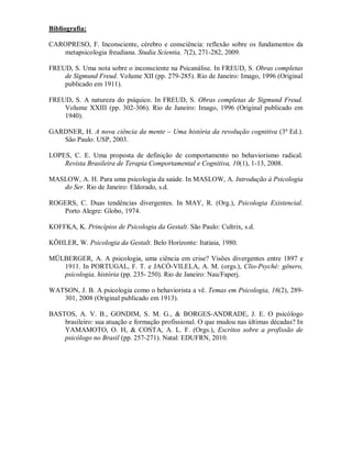 Bibliografia:

CAROPRESO, F. Inconsciente, cérebro e consciência: reflexão sobre os fundamentos da
   metapsicologia freudiana. Studia Scientia, 7(2), 271-282, 2009.

FREUD, S. Uma nota sobre o inconsciente na Psicanálise. In FREUD, S. Obras completas
    de Sigmund Freud. Volume XII (pp. 279-285). Rio de Janeiro: Imago, 1996 (Original
    publicado em 1911).

FREUD, S. A natureza do psíquico. In FREUD, S. Obras completas de Sigmund Freud.
    Volume XXIII (pp. 302-306). Rio de Janeiro: Imago, 1996 (Original publicado em
    1940).

GARDNER, H. A nova ciência da mente – Uma história da revolução cognitiva (3ª Ed.).
   São Paulo: USP, 2003.

LOPES, C. E. Uma proposta de definição de comportamento no behaviorismo radical.
    Revista Brasileira de Terapia Comportamental e Cognitiva, 10(1), 1-13, 2008.

MASLOW, A. H. Para uma psicologia da saúde. In MASLOW, A. Introdução à Psicologia
   do Ser. Rio de Janeiro: Eldorado, s.d.

ROGERS, C. Duas tendências divergentes. In MAY, R. (Org.), Psicologia Existencial.
   Porto Alegre: Globo, 1974.

KOFFKA, K. Princípios de Psicologia da Gestalt. São Paulo: Cultrix, s.d.

KÖHLER, W. Psicologia da Gestalt. Belo Horizonte: Itatiaia, 1980.

MÜLBERGER, A. A psicologia, uma ciência em crise? Visões divergentes entre 1897 e
   1911. In PORTUGAL, F. T. e JACÓ-VILELA, A. M. (orgs.), Clio-Psyché: gênero,
   psicologia, história (pp. 235- 250). Rio de Janeiro: Nau/Faperj.

WATSON, J. B. A psicologia como o behaviorista a vê. Temas em Psicologia, 16(2), 289-
   301, 2008 (Original publicado em 1913).

BASTOS, A. V. B., GONDIM, S. M. G., & BORGES-ANDRADE, J. E. O psicólogo
    brasileiro: sua atuação e formação profissional. O que mudou nas últimas décadas? In
    YAMAMOTO, O. H, & COSTA, A. L. F. (Orgs.), Escritos sobre a profissão de
    psicólogo no Brasil (pp. 257-271). Natal: EDUFRN, 2010.
 