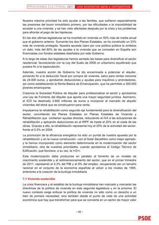 una economía sana y competitiva
	
  


Nuestra máxima prioridad ha sido ayudar a las familias, que sufrieron especialmente
las presiones del boom inmobiliario primero, por las dificultades o la imposibilidad de
acceder a una vivienda, y se han visto afectadas después por la crisis y los problemas
para afrontar el pago de las hipotecas.
En las dos últimas legislaturas se ha invertido en vivienda un 50% más de media anual
que el gobierno anterior. Sumando los dos Planes Estatales, se ha construido un 23%
más de vivienda protegida. Nuestra apuesta clara por una política pública la sintetiza
un dato: más del 80% de las ayudas a la vivienda que se conceden en España son
financiadas con fondos estatales diseñados por este Gobierno.
A lo largo de estas dos legislaturas hemos sentado las bases para diversificar el sector
residencial, favoreciendo con la Ley del Suelo de 2008 un urbanismo equilibrado que
pusiera fin a la especulación.
Además, nuestra acción de Gobierno ha ido encaminada a potenciar el alquiler,
poniendo fin a la deducción fiscal por compra de vivienda, salvo para rentas menores
de 24.000 euros, y aprobando deducciones y ayudas para inquilinos y arrendadores,
así como estableciendo la Renta Básica de Emancipación, que ha permitido a 300.000
jóvenes emanciparse.
Creamos la Sociedad Pública de Alquiler para profesionalizar el sector y aprobamos
una Ley de Fomento del Alquiler que aporta una mayor seguridad jurídica. Asimismo,
el ICO ha destinado 2.600 millones de euros a incorporar al mercado de alquiler
viviendas del stock que se construyeron para venta.
Impulsamos la rehabilitación como segundo eje fundamental para la diversificación del
sector, convirtiendo los Planes Estatales en Planes Estatales de Vivienda y
Rehabilitación que contienen ayudas directas, reduciendo el IVA a las actuaciones de
rehabilitación y aplicando deducciones en el IRPF de hasta el 20% en el coste de las
obras. Gracias a ello, la rehabilitación representa hoy el 20% de la actividad del sector,
frente al 5,5% en 2004.
La promoción de la eficiencia energética ha sido un puntal de nuestra apuesta por la
rehabilitación y en la nueva construcción –con el Solar Decathlon como mejor ejemplo-
y la hemos incorporado como elemento determinante en la modernización del sector
inmobiliario, otra de nuestras prioridades, cuando aprobamos el Código Técnico de
Edificación, que favorece, a su vez, la I+D+i.
Esta modernización debe producirse en paralelo al fomento de un modelo de
crecimiento sostenible y al redimensionamiento del sector, que en el primer trimestre
de 2011, representó el 4,3% del PIB y el 8% del empleo, recuperando así un tamaño
racional en el conjunto de la economía española al volver a los niveles de 1995,
anteriores a la creación de la burbuja inmobiliaria.

7.1 Vivienda sostenible
La crisis financiera y el estallido de la burbuja inmobiliaria han marcado y marcarán las
directrices de la política de vivienda en esta segunda legislatura y en la próxima. El
nuevo contexto exige enfocar la política de vivienda no sólo como un derecho a un
bien de primera necesidad, sino también desde el punto de vista de una actividad
económica que hay que transformar para que se convierta en un sector de mayor valor



                                          - 40 -
 