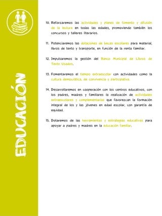 10. Reforzaremos las actividades y planes de fomento y difusión
de la lectura en todas las edades, promoviendo también los
concursos y talleres literarios.
11. Potenciaremos las dotaciones de becas escolares para material,
libros de texto y transporte, en función de la renta familiar.
12. Impulsaremos la gestión del Banco Municipal de Libros de
Texto Usados.
13. Fomentaremos el tiempo extraescolar con actividades como la
cultura democrática, de convivencia y participativa.
14. Desarrollaremos en cooperación con los centros educativos, con
los padres, madres y familiares la realización de actividades
extraescolares y complementarias que favorezcan la formación
integral de los y las jóvenes en edad escolar, con garantía de
equidad.
15. Dotaremos de las herramientas y estrategias educativas para
apoyar a padres y madres en la educación familiar.
 