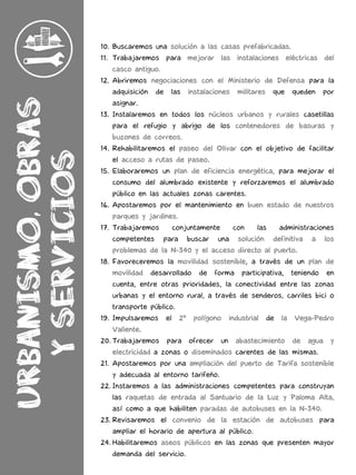10. Buscaremos una solución a las casas prefabricadas.
11. Trabajaremos para mejorar las instalaciones eléctricas del
casco antiguo.
12. Abriremos negociaciones con el Ministerio de Defensa para la
adquisición de las instalaciones militares que queden por
asignar.
13. Instalaremos en todos los núcleos urbanos y rurales casetillas
para el refugio y abrigo de los contenedores de basuras y
buzones de correos.
14. Rehabilitaremos el paseo del Olivar con el objetivo de facilitar
el acceso a rutas de paseo.
15. Elaboraremos un plan de eficiencia energética, para mejorar el
consumo del alumbrado existente y reforzaremos el alumbrado
público en las actuales zonas carentes.
16. Apostaremos por el mantenimiento en buen estado de nuestros
parques y jardines.
17. Trabajaremos conjuntamente con las administraciones
competentes para buscar una solución definitiva a los
problemas de la N-340 y el acceso directo al puerto.
18. Favoreceremos la movilidad sostenible, a través de un plan de
movilidad desarrollado de forma participativa, teniendo en
cuenta, entre otras prioridades, la conectividad entre las zonas
urbanas y el entorno rural, a través de senderos, carriles bici o
transporte público.
19. Impulsaremos el 2º polígono industrial de la Vega-Pedro
Valiente.
20. Trabajaremos para ofrecer un abastecimiento de agua y
electricidad a zonas o diseminados carentes de las mismas.
21. Apostaremos por una ampliación del puerto de Tarifa sostenible
y adecuada al entorno tarifeño.
22. Instaremos a las administraciones competentes para construyan
las raquetas de entrada al Santuario de la Luz y Paloma Alta,
así como a que habiliten paradas de autobuses en la N-340.
23. Revisaremos el convenio de la estación de autobuses para
ampliar el horario de apertura al público.
24. Habilitaremos aseos públicos en las zonas que presenten mayor
demanda del servicio.
 