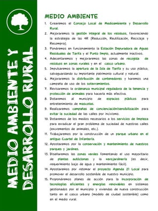 MEDIO AMBIENTE
1. Crearemos el Consejo Local de Medioambiente y Desarrollo
Rural.
2. Mejoraremos la gestión integral de los residuos, favoreciendo
la estrategia de las 4R (Reducción, Reutilización, Reciclaje y
Recompra).
3. Pondremos en funcionamiento la Estación Depuradora de Aguas
Residuales de Tarifa y el Punto limpio, actualmente inactivos.
4. Adecentaremos y mejoraremos las zonas de recogida de
residuos en zonas rurales y en el casco urbano.
5. Impulsaremos la apertura de la Isla de Tarifa y su uso público,
salvaguardando su importante patrimonio cultural y natural.
6. Mejoraremos la distribución de contenedores y haremos una
campaña de uso de los soterramientos.
7. Revisaremos la ordenanza municipal reguladora de la tenencia y
protección de animales para hacerla más efectiva.
8. Dotaremos al municipio de espacios públicos para
entretenimiento de mascotas.
9. Realizaremos campañas de concienciación/sensibilización para
evitar la suciedad de las calles por incivismo.
10. Dotaremos de los medios necesarios a los servicios de limpieza
para erradicar el gran problema de suciedad de nuestras calles
(excrementos de animales, etc.).
11. Trabajaremos por la construcción de un parque urbano en el
antiguo Cuartel de Infantería.
12. Apostaremos por la conservación y mantenimiento de nuestros
parques y jardines.
13. Diseñaremos las zonas verdes fomentando el uso mayoritario
de plantas autóctonas y la xerojardinería (es decir,
requerimiento bajo de agua y mantenimiento fácil).
14. Apostaremos por retomar el proyecto Agenda 21 Local para
promover el desarrollo sostenible de nuestro municipio.
15. Propondremos planes de acción para la incorporación de
tecnologías eficientes y energías renovables en sistemas
gestionados por el municipio y viviendas de nueva construcción
tanto en el casco urbano (modelo de ciudad sostenible) como
en el medio rural.
 