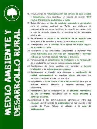 16. Impulsaremos la remunicipalización del servicio de agua potable
y saneamiento, para garantizar un modelo de gestión 100%
público, transparente, participativo y justo.
17. Desarrollaremos un plan de movilidad sostenible y participativo
para el término municipal de Tarifa, que contemple la
peatonalización del casco histórico, la creación de carriles bici,
el uso de vehículo compartido, la reordenación del transporte
público, etc.
18. Retomaremos el proyecto de adecuación de un espacio para
área pública de servicios y pernocta para autocaravanas.
19. Trabajaremos por el traslado de la oficina del Parque Natural
del Estrecho a Tarifa.
20. Instaremos a las autoridades competentes a implantar más
zonas habilitadas para personas con discapacidad y movilidad
reducida en nuestros parques naturales y senderos.
21. Fomentaremos el conocimiento, la implicación y la participación
de la ciudadanía tarifeña en nuestro entorno natural.
22. Apostaremos de forma decidida por fomentar el turismo
ornitológico y de avistamiento de cetáceos.
23. Retomaremos el trabajo para conseguir la certificación de
calidad medioambiental en nuestras playas adecuando los
servicios y accesos acorde con sus usos.
24. Apoyaremos la lucha contra la Seca del alcornocal para que se
articulen medidas efectivas y destinen recursos para
solucionarlo.
25. Apostaremos por la celebración de un certamen internacional
de cine documental relacionado con el medio ambiente y
deportes extremos.
26. Instaremos a las administraciones competentes para que
resuelvan definitivamente la problemática de los vecinos y las
vecinas de Punta Paloma en relación a la duna de
Valdevaqueros.
 