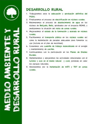 DESARROLLO RURAL
1. Trabajaremos para la adecuación y aprobación definitiva del
PGOU.
2. Finalizaremos el proceso de electrificación en núcleos rurales.
3. Retomaremos el proceso de abastecimiento de agua en los
núcleos de Betijuelo, Betis, aprobados por el proyecto REMO, y
analizaremos la situación del resto de zonas rurales.
4. Mejoraremos el estado de la iluminación y acerado en núcleos
rurales.
5. Facilitaremos el transporte público en los núcleos rurales así
como la implantación de paradas adecuadas para fomentar su
uso (incluido en el plan de movilidad).
6. Crearemos una cuadrilla de trabajo especializada en el arreglo
y mantenimiento de carriles.
7. Continuaremos con la participación en los Planes de Empleo
Rurales.
8. Implantaremos y apoyaremos las actividades relacionadas con el
turismo y ocio en el medio natural y rural, poniendo en valor
los parques naturales.
9. Apostaremos por la implantación de WIFI y TDT en zonas
rurales.
 
