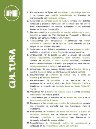 1. Recuperaremos la figura del arqueólogo o arqueóloga municipal
y se creará una cuadrilla especializada en trabajos de
mantenimiento del patrimonio histórico.
2. Crearemos un Consejo Local de Cultura formado por distintos
colectivos y personas implicadas con la cultura que vele por el
buen funcionamiento de nuestro Patrimonio y de nuestros
Bienes de Interés Cultural (BIC).
3. Haremos efectiva la protección de nuestro patrimonio y casco
histórico a través del Plan Especial de Protección y Reforma
Interior del Conjunto Histórico (PEPRICH).
4. Trabajaremos por salvaguardar y conservar los bienes
culturales e históricos de la Isla de Tarifa tratando de que
tengan un uso cultural adecuado.
5. Instaremos a los distintos organismos a que pongan en valor,
protejan y conserven el Arte Sureño de nuestra comarca.
6. Apostaremos por la puesta en valor y difusión de nuestras
fiestas tradicionales, gastronomía local, fandango tarifeño,
además de mejorar la oferta cultural existente, crearemos
nuevas manifestaciones culturales que pongan en valor nuestro
tejido empresarial y turístico del municipio.
7. Apoyaremos de una manera decida nuestra Semana Santa y
nuestro Carnaval, señas de identidad de la cultura tarifeña.
8. Recuperaremos el certamen de música Folk, la gesta de
Guzmán y el mercado medieval.
9. Garantizaremos la pluralidad y la adecuación de su
programación al servicio público en Radio Televisión Tarifa a
través de la creación del Consejo Local de Radio Televisión
Tarifa.
10. Velaremos por el tipismo de nuestras calles y demás elementos
tradicionales de nuestro pueblo.
11. Trabajaremos por la creación de un museo del atún y de la
pesca tradicional del Estrecho.
12. Dotaremos a las asociaciones locales de subvenciones siempre
que presenten un proyecto que sea beneficioso para la
ciudadanía.
13. Realizaremos un inventario de todos los edificios y suelos de
titularidad municipal con la intención de ceder algunos a
diferentes colectivos y asociaciones que favorezcan el
desarrollo cultural de nuestra ciudad.
14. Fomentaremos la participación activa de asociaciones y
colectivos en la programación cultural del municipio.
 