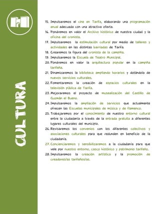 15. Impulsaremos el cine en Tarifa, elaborando una programación
anual adecuada con una atractiva oferta.
16. Pondremos en valor el Archivo histórico de nuestra ciudad y la
oficina del cronista.
17. Impulsaremos la estimulación cultural por medio de talleres y
actividades en las distintas barriadas de Tarifa.
18. Crearemos la figura del cronista de la campiña.
19. Impulsaremos la Escuela de Teatro Municipal.
20. Pondremos en valor la arquitectura popular en la campiña
tarifeña.
21. Dinamizaremos la biblioteca ampliando horarios y dotándola de
nuevos servicios culturales.
22. Fomentaremos la creación de espacios culturales en la
televisión pública de Tarifa.
23. Mejoraremos el proyecto de musealización del Castillo de
Guzmán el Bueno.
24. Impulsaremos la ampliación de servicios que actualmente
ofrecen las Escuelas municipales de música y de flamenco.
25. Trabajaremos por el conocimiento de nuestro entorno cultural
entre la ciudadanía a través de la entrada gratuita a diferentes
lugares culturales del municipio.
26. Revisaremos los convenios con los diferentes colectivos y
asociaciones culturales para que redunden en beneficio de la
ciudadanía.
27. Concienciaremos y sensibilizaremos a la ciudadanía para que
vele por nuestro entorno, casco histórico y patrimonio tarifeño.
28. Impulsaremos la creación artística y la promoción de
creadores/as tarifeños/as.
 