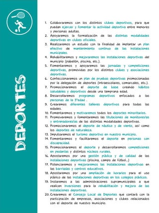 1. Colaboraremos con los distintos clubes deportivos, para que
puedan ejercer y fomentar la actividad deportiva entre menores
y personas adultas.
2. Apoyaremos la formalización de las distintas modalidades
deportivas en clubes oficiales.
3. Realizaremos un estudio con la finalidad de implantar un plan
efectivo de mantenimiento continuo de las instalaciones
municipales.
4. Rehabilitaremos y mejoraremos las instalaciones deportivas del
municipio (pabellón, piscina, etc.).
5. Fomentaremos y apoyaremos las jornadas y competiciones
deportivas, promovidas por los distintos clubes y asociaciones
deportivas.
6. Confeccionaremos un plan de pruebas deportivas promocionadas
por la delegación de deportes (intraescolares, comarcales, etc.).
7. Promocionaremos el deporte de base creando hábitos
saludables y deportivos desde una temprana edad.
8. Desarrollaremos programas deportivos enfocados a las
personas de la 3°edad .
9. Crearemos diferentes talleres deportivos para todas las
edades.
10. Fomentaremos y motivaremos todos los deportes minoritarios.
11. Promoveremos y fomentaremos las titulaciones de monitores/as
y entrenadores/as de las distintas modalidades deportivas.
12. Promocionaremos el deporte de náutico y de viento, así como
los deportes de naturaleza.
13. Impulsaremos el turismo deportivo en nuestro municipio.
14. Fomentaremos y facilitaremos el deporte en personas con
discapacidad.
15. Promocionaremos el deporte y desarrollaremos competiciones
en pedanías y distintos núcleos rurales.
16. Apostaremos por una gestión pública y de calidad de las
instalaciones deportivas (piscina, campo de fútbol…)
17. Potenciaremos y mejoraremos las instalaciones deportivas en
las barriadas y centros educativos.
18. Apostaremos por una ampliación de horarios para el uso
público de las instalaciones deportivas en los colegios públicos.
19. Instaremos a las administraciones supramunicipales a que
realicen inversiones para la rehabilitación y mejora de las
instalaciones deportivas.
20. Crearemos el Consejo Local de Deportes que contará con la
participación de empresas, asociaciones y clubes relacionados
con el deporte de nuestro municipio.
 