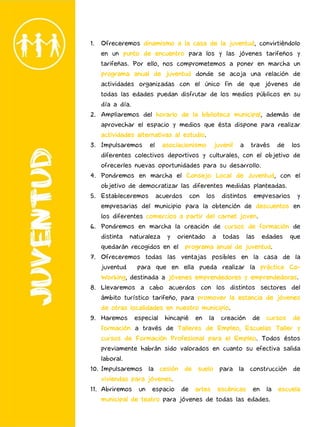 1. Ofreceremos dinamismo a la casa de la juventud, convirtiéndolo
en un punto de encuentro para los y las jóvenes tarifeños y
tarifeñas. Por ello, nos comprometemos a poner en marcha un
programa anual de juventud donde se acoja una relación de
actividades organizadas con el único fin de que jóvenes de
todas las edades puedan disfrutar de los medios públicos en su
día a día.
2. Ampliaremos del horario de la biblioteca municipal, además de
aprovechar el espacio y medios que ésta dispone para realizar
actividades alternativas al estudio.
3. Impulsaremos el asociacionismo juvenil a través de los
diferentes colectivos deportivos y culturales, con el objetivo de
ofrecerles nuevas oportunidades para su desarrollo.
4. Pondremos en marcha el Consejo Local de Juventud, con el
objetivo de democratizar las diferentes medidas planteadas.
5. Estableceremos acuerdos con los distintos empresarios y
empresarias del municipio para la obtención de descuentos en
los diferentes comercios a partir del carnet joven.
6. Pondremos en marcha la creación de cursos de formación de
distinta naturaleza y orientado a todas las edades que
quedarán recogidos en el programa anual de juventud.
7. Ofreceremos todas las ventajas posibles en la casa de la
juventud para que en ella pueda realizar la práctica Co-
Working, destinada a jóvenes emprendedores y emprendedoras.
8. Llevaremos a cabo acuerdos con los distintos sectores del
ámbito turístico tarifeño, para promover la estancia de jóvenes
de otras localidades en nuestro municipio.
9. Haremos especial hincapié en la creación de cursos de
formación a través de Talleres de Empleo, Escuelas Taller y
cursos de Formación Profesional para el Empleo. Todos éstos
previamente habrán sido valorados en cuanto su efectiva salida
laboral.
10. Impulsaremos la cesión de suelo para la construcción de
viviendas para jóvenes.
11. Abriremos un espacio de artes escénicas en la escuela
municipal de teatro para jóvenes de todas las edades.
 