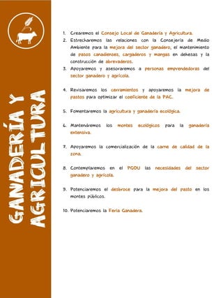 1. Crearemos el Consejo Local de Ganadería y Agricultura.
2. Estrecharemos las relaciones con la Consejería de Medio
Ambiente para la mejora del sector ganadero, el mantenimiento
de pasos canadienses, cargaderos y mangas en dehesas y la
construcción de abrevaderos.
3. Apoyaremos y asesoraremos a personas emprendedoras del
sector ganadero y agrícola.
4. Revisaremos los cerramientos y apoyaremos la mejora de
pastos para optimizar el coeficiente de la PAC.
5. Fomentaremos la agricultura y ganadería ecológica.
6. Mantendremos los montes ecológicos para la ganadería
extensiva.
7. Apoyaremos la comercialización de la carne de calidad de la
zona.
8. Contemplaremos en el PGOU las necesidades del sector
ganadero y agrícola.
9. Potenciaremos el desbroce para la mejora del pasto en los
montes públicos.
10. Potenciaremos la Feria Ganadera.
 