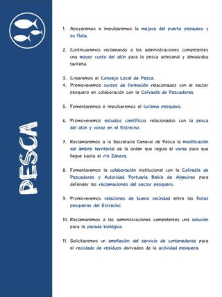 1. Apoyaremos e impulsaremos la mejora del puerto pesquero y
su flota.
2. Continuaremos reclamando a las administraciones competentes
una mayor cuota del atún para la pesca artesanal y almadraba
tarifeña.
3. Crearemos el Consejo Local de Pesca.
4. Promoveremos cursos de formación relacionados con el sector
pesquero en colaboración con la Cofradía de Pescadores.
5. Fomentaremos e impulsaremos el turismo pesquero.
6. Promoveremos estudios científicos relacionados con la pesca
del atún y voraz en el Estrecho.
7. Reclamaremos a la Secretaria General de Pesca la modificación
del ámbito territorial de la orden que regula el voraz para que
llegue hasta el río Zahora.
8. Fomentaremos la colaboración institucional con la Cofradía de
Pescadores y Autoridad Portuaria Bahía de Algeciras para
defender las reclamaciones del sector pesquero.
9. Promoveremos relaciones de buena vecindad entre las flotas
pesqueras del Estrecho.
10. Reclamaremos a las administraciones competentes una solución
para la parada biológica.
11. Solicitaremos un ampliación del servicio de contenedores para
el reciclado de residuos derivados de la actividad pesquera.
 