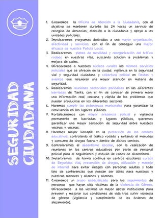 1. Crearemos la Oficina de Atención a la Ciudadanía, con el
objetivo de mantener durante las 24 horas un servicio de
recogida de denuncias, atención a la ciudadanía y apoyo a las
unidades policiales.
2. Impulsaremos programas derivados a una mayor organización,
efectividad y servicios, con el fin de conseguir una mayor
eficacia de nuestra Policía Local.
3. Realizaremos planes de movilidad y reorganización del tráfico
rodado en nuestras vías, buscando solución a problemas y
mejora de calles.
4. Ofreceremos a nuestros núcleos rurales los mismos servicios
policiales que se ofrecen en la ciudad: vigilancia en la seguridad
vial y seguridad ciudadana y cobertura policial en fiestas y
eventos que requieren una mayor atención en materia de
seguridad.
5. Realizaremos reuniones sectoriales periódicas en las diferentes
barriadas de Tarifa, con el fin de conocer de primera mano
una información real, cercana y rápida de los problemas que
puedan producirse en los diferentes sectores.
6. Haremos cumplir las ordenanzas municipales para garantizar la
convivencia en los lugares públicos.
7. Fortaleceremos con mayor presencia policial y vigilancia
permanente en barriadas y lugares públicos, queremos
garantizar una mayor sensación de seguridad entre nuestros
vecinos y vecinas.
8. Haremos mayor hincapié en la protección de los centros
educativos, controlando el tráfico rodado y evitando el menudeo
y consumo de drogas fuera y dentro de dichos centros.
9. Controlaremos el absentismo escolar, con la realización de
reuniones en los centros educativos por parte de personal
policial para el seguimiento y estudio de casos de absentismo.
10. Impartiremos de forma continua en centros escolares cursos
de Seguridad Vial, prevención de drogas, utilización y manejo
de internet para evitar riesgos con personas adultas y todo
tipo de conferencias que puedan ser útiles para nuestros y
nuestras menores y alumnos y alumnas.
11. Crearemos un grupo especializado para los seguimientos de
personas que hayan sido víctimas de la Violencia de Género.
Ofreceremos a las victimas un mayor apoyo institucional para
prevenir y mejorar sus condiciones de vida tras sufrir violencia
de género (vigilancia y cumplimiento de las órdenes de
alejamiento).
 