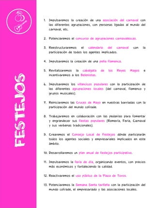 1. Impulsaremos la creación de una asociación del carnaval con
las diferentes agrupaciones, con personas ligadas al mundo del
carnaval, etc.
2. Potenciaremos el concurso de agrupaciones carnavalescas.
3. Reestructuraremos el calendario del carnaval con la
participación de todos los agentes implicados.
4. Impulsaremos la creación de una peña flamenca.
5. Revitalizaremos la cabalgata de los Reyes Magos e
incentivaremos a los Belenistas.
6. Impulsaremos los villancicos populares con la participación de
las diferentes agrupaciones locales (del carnaval, flamenco y
grupos musicales).
7. Reiniciaremos las Cruces de Mayo en nuestras barriadas con la
participación del mundo cofrade.
8. Trabajaremos en colaboración con las pedanías para fomentar
y engrandecer sus fiestas populares (Romería, Feria, Carnaval
y sus verbenas tradicionales).
9. Crearemos el Consejo Local de Festejos dónde participarán
todos los agentes sociales y empresariales implicados en este
ámbito.
10. Desarrollaremos un plan anual de festejos participativo.
11. Impulsaremos la feria de día, organizando eventos, con precios
más económicos y fortaleciendo la calidad.
12. Reactivaremos el uso público de la Plaza de Toros.
13. Potenciaremos la Semana Santa tarifeña con la participación del
mundo cofrade, el empresariado y las asociaciones locales.
 