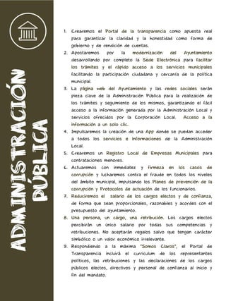 1. Crearemos el Portal de la transparencia como apuesta real
para garantizar la claridad y la honestidad como forma de
gobierno y de rendición de cuentas.
2. Apostaremos por la modernización del Ayuntamiento
desarrollando por completo la Sede Electrónica para facilitar
los trámites y el rápido acceso a los servicios municipales
facilitando la participación ciudadana y cercanía de la política
municipal.
3. La página web del Ayuntamiento y las redes sociales serán
pieza clave de la Administración Pública para la realización de
los trámites y seguimiento de los mismos, garantizando el fácil
acceso a la información generada por la Administración Local y
servicios ofrecidos por la Corporación Local. Acceso a la
información a un solo clic.
4. Impulsaremos la creación de una App donde se puedan acceder
a todos los servicios e informaciones de la Administración
Local.
5. Crearemos un Registro Local de Empresas Municipales para
contrataciones menores.
6. Actuaremos con inmediatez y firmeza en los casos de
corrupción y lucharemos contra el fraude en todos los niveles
del ámbito municipal, impulsando los Planes de prevención de la
corrupción y Protocolos de actuación de los funcionarios.
7. Reduciremos el salario de los cargos electos y de confianza,
de forma que sean proporcionales, razonables y acordes con el
presupuesto del ayuntamiento.
8. Una persona, un cargo, una retribución. Los cargos electos
percibirán un único salario por todas sus competencias y
retribuciones. No aceptarán regalos salvo que tengan carácter
simbólico o un valor económico irrelevante.
9. Respondiendo a la máxima "Somos Claros", el Portal de
Transparencia incluirá el curriculum de los representantes
políticos, las retribuciones y las declaraciones de los cargos
públicos electos, directivos y personal de confianza al inicio y
fin del mandato.
 