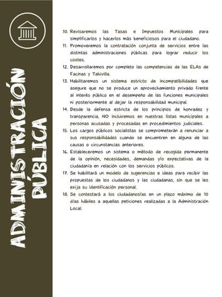 10. Revisaremos las Tasas e Impuestos Municipales para
simplificarlos y hacerlos más beneficiosos para el ciudadano.
11. Promoveremos la contratación conjunta de servicios entre las
distintas administraciones públicas para lograr reducir los
costes.
12. Desarrollaremos por completo las competencias de las ELAs de
Facinas y Tahivilla.
13. Habilitaremos un sistema estricto de incompatibilidades que
asegure que no se produce un aprovechamiento privado frente
al interés público en el desempeño de las funciones municipales
ni posteriormente al dejar la responsabilidad municipal.
14. Desde la defensa estricta de los principios de honradez y
transparencia, NO incluiremos en nuestras listas municipales a
personas acusadas y procesadas en procedimientos judiciales.
15. Los cargos públicos socialistas se comprometerán a renunciar a
sus responsabilidades cuando se encuentren en alguna de las
causas o circunstancias anteriores.
16. Estableceremos un sistema o método de recogida permanente
de la opinión, necesidades, demandas y/o expectativas de la
ciudadanía en relación con los servicios públicos.
17. Se habilitará un modelo de sugerencias e ideas para recibir las
propuestas de los ciudadanos y las ciudadanas, sin que se les
exija su identificación personal.
18. Se contestará a los ciudadanos/as en un plazo máximo de 10
días hábiles a aquellas peticiones realizadas a la Administración
Local.
 