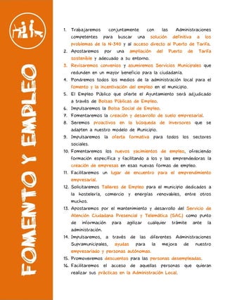 1. Trabajaremos conjuntamente con las Administraciones
competentes para buscar una solución definitiva a los
problemas de la N-340 y al acceso directo al Puerto de Tarifa.
2. Apostaremos por una ampliación del Puerto de Tarifa
sostenible y adecuado a su entorno.
3. Revisaremos convenios y asumiremos Servicios Municipales que
redunden en un mayor beneficio para la ciudadanía.
4. Pondremos todos los medios de la administración local para el
fomento y la incentivación del empleo en el municipio.
5. El Empleo Público que oferte el Ayuntamiento será adjudicado
a través de Bolsas Públicas de Empleo.
6. Impulsaremos la Bolsa Social de Empleo.
7. Fomentaremos la creación y desarrollo de suelo empresarial.
8. Seremos proactivos en la búsqueda de inversores que se
adapten a nuestro modelo de Municipio.
9. Impulsaremos la oferta formativa para todos los sectores
sociales.
10. Fomentaremos los nuevos yacimientos de empleo, ofreciendo
formación específica y facilitando a los y las emprendedoras la
creación de empresas en esas nuevas formas de empleo.
11. Facilitaremos un lugar de encuentro para el emprendimiento
empresarial.
12. Solicitaremos Talleres de Empleo para el municipio dedicados a
la hostelería, comercio y energías renovables, entre otros
muchos.
13. Apostaremos por el mantenimiento y desarrollo del Servicio de
Atención Ciudadana Presencial y Telemática (SAC) como punto
de información para agilizar cualquier trámite ante la
administración.
14. Impulsaremos, a través de las diferentes Administraciones
Supramunicipales, ayudas para la mejora de nuestro
empresariado y personas autónomas.
15. Promoveremos descuentos para las personas desempleadas.
16. Facilitaremos el acceso de aquellas personas que quieran
realizar sus prácticas en la Administración Local.
 