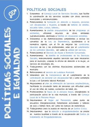 POLÍTICAS SOCIALES
1. Crearemos el Consejo Local de Servicios Sociales, que facilite
la coordinación de los servicios sociales con otros servicios
municipales y extramunicipales.
2. Potenciaremos la formación en atención a mayores, personas
con discapacidad y mujeres, a través de talleres de empleo,
escuelas taller, cursos, talleres…
3. Aumentaremos la partida presupuestaria de los programas ya
existentes, utilizando recursos de otras entidades
supramunicipales, destinada a familias en situaciones extremas.
4. Instaremos a las Administraciones competentes a revisar los
convenios de la Ley de Dependencia, ajustándose a la
normativa vigente, con el fin de mejorar las condiciones
laborales de los y las profesionales, velar por el cumplimiento
de los contratos laborales, así como la calidad del servicio.
5. Potenciaremos el Servicio de Ayuda a Domicilio Concertado.
6. Aumentaremos la plantilla de profesionales de los Servicios
Sociales, mancomunando aquellos servicios que sean necesarios
para el municipio, creando la oficina de atención a la mujer, un
servicio de psicología, etc.
7. Trabajaremos con las distintas Asociaciones asistenciales del
municipio.
8. Reforzaremos el servicio de Ludoteca Municipal.
9. Velaremos por la transparencia en el cumplimiento de la
contratación de personal con discapacidad tal y como contempla
la Ley y el Convenio laboral Municipal.
10. Mejoraremos el plan de eliminación de barreras arquitectónicas,
facilitando la circulación tanto de personas con dificultad como
el uso de sillas de ruedas, cochecitos de bebé, etc.
11. Promoveremos la figura de la persona mayor, otorgándoles la
participación activa en la vida municipal, a través del Consejo
Local de la Persona Mayor.
12. Impulsaremos el Hogar del Pensionista como punto de
encuentro intergeneracional, fomentando actividades y talleres
de ocio y tiempo libre, así como los bancos de experiencia.
13. Trabajaremos para la puesta en marcha de un Centro Cívico.
14. Impulsaremos que la atención a drogodependientes se preste
en nuestra localidad a través de la recuperación del Centro de
tratamiento de Drogodependencias.
 