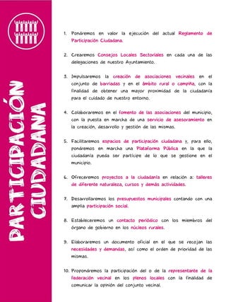 1. Pondremos en valor la ejecución del actual Reglamento de
Participación Ciudadana.
2. Crearemos Consejos Locales Sectoriales en cada una de las
delegaciones de nuestro Ayuntamiento.
3. Impulsaremos la creación de asociaciones vecinales en el
conjunto de barriadas y en el ámbito rural o campiña, con la
finalidad de obtener una mayor proximidad de la ciudadanía
para el cuidado de nuestro entorno.
4. Colaboraremos en el fomento de las asociaciones del municipio,
con la puesta en marcha de una servicio de asesoramiento en
la creación, desarrollo y gestión de las mismas.
5. Facilitaremos espacios de participación ciudadana y, para ello,
pondremos en marcha una Plataforma Pública en la que la
ciudadanía pueda ser partícipe de lo que se gestione en el
municipio.
6. Ofreceremos proyectos a la ciudadanía en relación a: talleres
de diferente naturaleza, cursos y demás actividades.
7. Desarrollaremos los presupuestos municipales contando con una
amplia participación social.
8. Estableceremos un contacto periódico con los miembros del
órgano de gobierno en los núcleos rurales.
9. Elaboraremos un documento oficial en el que se recojan las
necesidades y demandas, así como el orden de prioridad de las
mismas.
10. Propondremos la participación del o de la representante de la
federación vecinal en los plenos locales con la finalidad de
comunicar la opinión del conjunto vecinal.
 