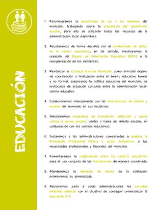 1. Favoreceremos la escolaridad de los y las menores del
municipio, trabajando sobre la prevención del absentismo
escolar, para ello se utilizarán todos los recursos de la
administración local disponibles.
2. Apostaremos de forma decidida por el profesorado de apoyo
en lo centro educativos, en tal sentido, impulsaremos la
creación del Equipo de Orientación Educativa (EOE) o la
reorganización de los existentes.
3. Revitalizar el Consejo Escolar Municipal, como principal órgano
de coordinación y finalización entre el ámbito educativo formal
y no formal, asesorando la política educativa del municipio, de
protocolos de actuación conjunta entre la administración local-
centro educativo.
4. Colaboraremos intensamente con las Asociaciones de padres y
madres del alumnado en sus iniciativas.
5. Impulsaremos programas de prevención, detección y ayuda
contra el acoso escolar, dentro y fuera del ámbito escolar, en
colaboración con los centros educativos.
6. Instaremos a las administraciones competentes a adaptar la
Formación Profesional Básica y ciclos formativos a las
necesidades profesionales y laborales del municipio.
7. Fomentaremos la colaboración entre los centros educativos
para el uso conjunto de las instalaciones de manera coordinada.
8. Atenderemos la demanda de idioma de la población,
promoviendo su aprendizaje.
9. Apoyaremos junto a otras administraciones las escuelas
infantiles públicas con el objetivo de conseguir universalizar la
educación 0-3.
 