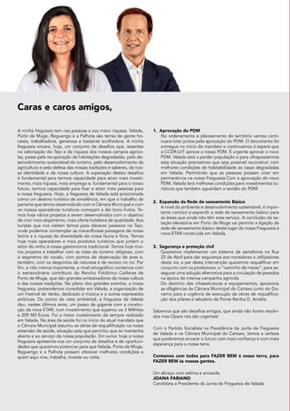 Caras e caros amigos,
A minha freguesia tem nas pessoas a sua maior riqueza. Valada,
Porto de Muge, Reguengo e a Palhota são terras de gente ho-
nesta, trabalhadora, generosa e bastante acolhedora. A minha
freguesia encara, hoje, um conjunto de desafios que, assentes
na valorização do Tejo e da riqueza dos nossos campos agríco-
las, passa pela recuperação de habitações degradadas, pelo de-
senvolvimento sustentável do turismo, pelo desenvolvimento da
agricultura e pela defesa das nossas tradições e saberes, da nos-
sa identidade e da nossa cultura. A superação destes desafios
é fundamental para termos capacidade para atrair mais investi-
mento, mais riqueza, mais emprego e, fundamental para o nosso
futuro, termos capacidade para fixar e atrair mais pessoas para
a nossa freguesia. Hoje, a freguesia de Valada está posicionada
como um destino turístico de excelência, em que o trabalho de
parceria que temos desenvolvido com a Câmara Municipal e com
os nossos operadores turísticos começam a dar bons frutos. Te-
mos hoje vários projetos a serem desenvolvidos com o objetivo
de criar mais alojamento, mais oferta hoteleira de qualidade. Aos
turistas que nos visitam temos para oferecer passeios no Tejo,
onde podemos contemplar as maravilhosas paisagens da nossa
lezíria e a riqueza da diversidade da nossa fauna e flora. Temos
hoje mais operadores e mais produtos turísticos que juntam o
setor do vinho à nossa gastronomia tradicional. Temos hoje mui-
tos projetos a trabalhar com as rotas do turismo religioso, com
o segmento do cavalo, com pontos de observação de aves e,
também, com os desportos de natureza e de recreio no rio. Por
fim, e não menos importante, a nível etnográfico contamos com
o extraordinário contributo do Rancho Folclórico Ceifeiras de
Porto de Muge, que são grandes embaixadores da nossa cultura
e das nossas tradições. No plano dos grandes eventos, a nossa
freguesia, pretendemos consolidar em Valada, a organização de
um Festival de Verão, dedicado à música e a outras expressões
artísticas. Do ponto de vista ambiental, a freguesia de Valada
deu, nestes últimos anos, um passo de gigante com a constru-
ção da nova ETAR, num investimento que superou os 3 Milhões
e 200 Mil Euros. Foi o maior investimento de sempre realizado
em Valada. Na área da saúde foi no início do atual mandato que
a Câmara Municipal assumiu as obras de requalificação na nossa
extensão de saúde, situação esta que permitiu que se mantenha
aberta e ao serviço da nossa população. Em suma: hoje a nossa
freguesia apresenta-nos um conjunto de desafios e de oportuni-
dades que queremos potenciar para que Valada, Porto de Muge,
Reguengo e a Palhota possam oferecer melhores condições a
quem aqui vive, trabalha, investe ou visita.
1.	 Aprovação do PDM
	
No ordenamento e planeamento do território vamos conti-
nuara lutar juntos pela aprovação do PDM. O documento foi
entregue no início do mandato e continuamos á espera que
a CCDR-LVT aprove o nosso PDM. É urgente aprovar o novo
PDM. Valada está a perder população e para ultrapassarmos
esta situação precisamos que seja possível reconstruir com
melhores condições de habitabilidade as casas degradadas
em Valada. Permitindo que as pessoas possam viver em
permanência na nossa Freguesia.Com a aprovação do novo
PDM, Valada terá melhores condições para investimentos tu-
rísticos que também aguardam a revisão do PDM.
2.	 Expansão da Rede de saneamento Básico
	
A nível do ambiente e desenvolvimento sustentável, é impor-
tante concluir e expandir a rede de saneamento básico para
as áreas que ainda não têm esse serviço. A conclusão da es-
tação elevatória em Porto de Muge vai permitir a ligação da
rede de saneamento básico deste lugar da nossa Freguesia à
nova ETAR construída em Valada.
3.	Segurança e proteção civil
	
Queremos implementar um sistema de semáforos na Rua
25 de Abril para dar segurança aos moradores e utilizadores
desta via, a par desta intervenção queremos requalificar em
conjunto com os produtores, o “caminho de meias”, para as-
segurar uma solução alternativa para a circulação de pesados
na época de intensa campanha agrícola.
	
Do domínio das infraestruturas e equipamentos, apoiamos
as diligências da Câmara Municipal do Cartaxo junto do Go-
verno para a urgência de execução de obras de requalifica-
ção dos pilares e tabuleiro da Ponte Rainha D. Amélia.
Sabemos que são desafios antigos, que ainda não foram resolvi-
dos mas Opara nós são urgentes!
Com o Partido Socialista na Presidência da Junta de Freguesia
de Valada e na Câmara Municipal do Cartaxo, temos a certeza
que poderemos encarar o futuro com mais confiança e com mais
esperança para a nossa terra.
Contamos com todos para FAZER BEM á nossa terra, para
FAZER BEM ás nossas gentes.
Um abraço com estima e amizade,
Joana Fabiano
Candidata a Presidente da Junta de Freguesia de Valada.
 