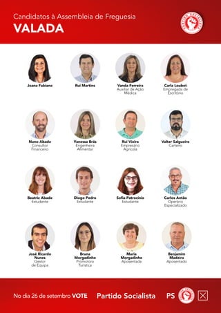 Partido Socialista PS
No dia 26 de setembro vote
Candidatos à Assembleia de Freguesia
Valada
Benjamim
Madeira
Aposentado
Maria
Morgadinho
Aposentada
Carlos Antão
Operário
Especializado
Sofia Patrocínio
Estudante
Bruna
Morgadinho
Promotora
Turística
José Ricardo
Nunes
Gestor
de Equipa
Beatriz Abade
Estudante
Valter Salgueiro
Carteiro
Rui Vieira
Empresário
Agrícola
Diogo Pedro
Estudante
Vanessa Brás
Engenheira
Alimentar
Vanda Ferreira
Auxiliar de Ação
Médica
Rui Martins
Joana Fabiano
Nuno Abade
Consultor
Financeiro
Carla Loubet
Empregada de
Escritório
 