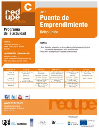 2012

                                                          Puente de
                                                          Emprendimiento
Programa
de la actividad                                            Reino Unido

LUGAR
                                                          AGENDA
Plaza Sixto Machado, 3
38009 Santa Cruz de Tenerife                              * Nota: Todas las actividades se desarrollaran entre Cambridge y Londres.
Tenerife                                                           La presente agenda podrá sufrir modi caciones.
                                                          ** Nota: Para las empresas o delegados seleccionados
INFORMACIÓN E INSCRIPCIÓN
Teléfono: 922 887 413
Email: emprendedores@itccanarias.org
Web: www.redupe.es/reino-unido



SERVICIOS 18 ASESORAMIENTO
  Domingo DE       Lunes 19                            Martes 20                Miércoles 21                Jueves 22                Viernes 23
Cada Llegada al podrá realizar consultas
      empresario      Granta Park Cambridge            Seminarios           Feria Ecobuild (Londres)    IdeaSpace Cambridge      Granta Park Cambridge
o recibir asesoramiento empresarial o
     Reino Unido
                           Networking                 Masterclass            Energías Alternativas          Co-Working                Networking
                            Seminarios             Cambridge Enterprise      Reuniones One2One                StartUps             OneNucleus. Pf izer.
tecnológico en las siguientes áreas:
                                                    Reuniones One2One       Feria Ecobuild (Londres)    Seminarios y Talleres
      Llegada al               Masterclass                                                                                          Vuelta a España
                                                  Aceleradora de Empresas   Construcción Sostenible,     Cambridge Wireless
     Reino Unido               Networking            Enterprise Europe             Innovación,             (Cluster) Philips.
                          UK Trade & Investment          Network**           Reuniones One2One         Cambridge Science Park.
  Introducción de los                               Entrega de Premios                                   Entrega de Premios
       delegados                                  Cena Queen’s College**                               Cena Queen’s College**
                                                        Networking                                           Networking




www.redupe.es
Plaza Sixto Machado, 3
38009 Santa Cruz de Tenerife
Tlf: 922 887 413


                                                                                                           Financiado por:



                        CANARIAS
                                                                                                                                 cofinancia en un 85%
 