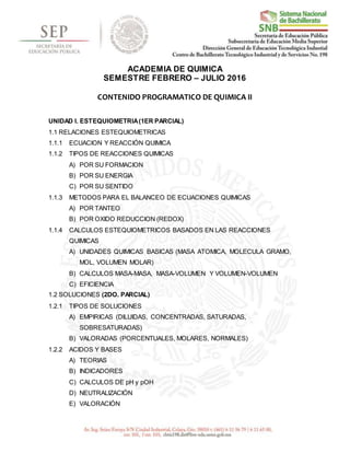 ACADEMIA DE QUIMICA
SEMESTRE FEBRERO – JULIO 2016
CONTENIDO PROGRAMATICO DE QUIMICA II
UNIDAD I. ESTEQUIOMETRIA(1ER PARCIAL)
1.1 RELACIONES ESTEQUIOMETRICAS
1.1.1 ECUACION Y REACCIÓN QUIMICA
1.1.2 TIPOS DE REACCIONES QUIMICAS
A) POR SU FORMACION
B) POR SU ENERGIA
C) POR SU SENTIDO
1.1.3 METODOS PARA EL BALANCEO DE ECUACIONES QUIMICAS
A) POR TANTEO
B) POR OXIDO REDUCCION (REDOX)
1.1.4 CALCULOS ESTEQUIOMETRICOS BASADOS EN LAS REACCIONES
QUIMICAS
A) UNIDADES QUIMICAS BASICAS (MASA ATOMICA, MOLECULA GRAMO,
MOL, VOLUMEN MOLAR)
B) CALCULOS MASA-MASA, MASA-VOLUMEN Y VOLUMEN-VOLUMEN
C) EFICIENCIA
1.2 SOLUCIONES (2DO. PARCIAL)
1.2.1 TIPOS DE SOLUCIONES
A) EMPIRICAS (DILUIDAS, CONCENTRADAS, SATURADAS,
SOBRESATURADAS)
B) VALORADAS (PORCENTUALES, MOLARES, NORMALES)
1.2.2 ACIDOS Y BASES
A) TEORIAS
B) INDICADORES
C) CALCULOS DE pH y pOH
D) NEUTRALIZACIÓN
E) VALORACIÓN
 