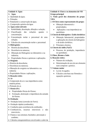 Unidade 4: Água
1. Água
• Qualidade da água;
• Poluição;
• Tratamento e conservação da água.
• Composição química da água.
2. Água como solvente
• Solubilidade, dissolução, diluição e solução;
• Classificação das soluções quanto à
concentração;
• Concentração molar e percentual de uma
solução;
• Cálculos de concentração molar e percentual.
3. Hidrogénio:
• História da descoberta;
• Ocorrência na natureza;
• Obtenção do Hidrogénio no laboratório e na
indústria;
• Propriedades físicas e químicas e aplicações.
4. Oxigénio
• História da descoberta;
• Ocorrência na natureza;
• Obtenção do oxigénio no laboratório e na
indústria
• Propriedades físicas e aplicações.
5. Reacção redox
6. Ar
• Composição do ar e sua importância como
matéria prima;
• Poluição do ar.
7. Ozono (O3)
• Propriedades físicas do Ozono;
• Formação, destruição e importância da camada
do Ozono.
8. Oxidação
• Oxidação lenta (corrosão do Ferro);
• Oxidação rápida (combustão);
• Condições para ocorrência da combustão;
• Combustíveis, recursos renováveis e não
renováveis;
• Chama e sua estrutura; Incêndios: prevenção e
combate;
• Cálculos estequiométricos envolvendo o calor da
Unidade 4: Cloro e os elementos do VII
Grupo principal
1. Visão geral dos elementos do grupo
VIIA
2. O Cloro como representante do grupo:
• Obtenção laboratorial e
propriedades;
• Aplicações e sua importância no
quotidiano.
3. Cloreto de hidrogénio e Ácido clorídrico:
• Obtenção laboratorial, propriedades
e aplicações do cloreto de hidrogénio
e do ácido clorídrico;
• Principais cloretos;
4. Cloreto de sódio (NaCl):
• Processo de produção, importância
no quotidiano.
5. Flúor, Bromo e Iodo
6. Reacção redox:
• Número de oxidação;
• Determinação do nox de um elemento
num composto químico.
7. Volume molar
• Lei de Avogadro;
• Cálculos com base nas fórmulas e
equações químicas.
 