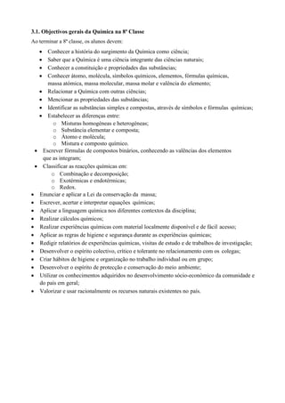 3.1. Objectivos gerais da Química na 8ª Classe
Ao terminar a 8ª classe, os alunos devem:
• Conhecer a história do surgimento da Química como ciência;
• Saber que a Química é uma ciência integrante das ciências naturais;
• Conhecer a constituição e propriedades das substâncias;
• Conhecer átomo, molécula, símbolos químicos, elementos, fórmulas químicas,
massa atómica, massa molecular, massa molar e valência do elemento;
• Relacionar a Química com outras ciências;
• Mencionar as propriedades das substâncias;
• Identificar as substâncias simples e compostas, através de símbolos e fórmulas químicas;
• Estabelecer as diferenças entre:
o Misturas homogéneas e heterogéneas;
o Substância elementar e composta;
o Átomo e molécula;
o Mistura e composto químico.
• Escrever fórmulas de compostos binários, conhecendo as valências dos elementos
que as integram;
• Classificar as reacções químicas em:
o Combinação e decomposição;
o Exotérmicas e endotérmicas;
o Redox.
• Enunciar e aplicar a Lei da conservação da massa;
• Escrever, acertar e interpretar equações químicas;
• Aplicar a linguagem química nos diferentes contextos da disciplina;
• Realizar cálculos químicos;
• Realizar experiências químicas com material localmente disponível e de fácil acesso;
• Aplicar as regras de higiene e segurança durante as experiências químicas;
• Redigir relatórios de experiências químicas, visitas de estudo e de trabalhos de investigação;
• Desenvolver o espírito colectivo, crítico e tolerante no relacionamento com os colegas;
• Criar hábitos de higiene e organização no trabalho individual ou em grupo;
• Desenvolver o espírito de protecção e conservação do meio ambiente;
• Utilizar os conhecimentos adquiridos no desenvolvimento sócio-económico da comunidade e
do país em geral;
• Valorizar e usar racionalmente os recursos naturais existentes no país.
 