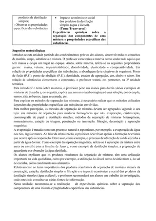 produtos da destilação
simples;
- Observar as propriedades
específicas das substâncias
• Impacto económico e social
dos produtos da destilação
simples (água e álcool).
(Tema Transversal)
Experiências químicas sobre a
separação dos componentes de uma
mistura e propriedades específicas das
substâncias
Sugestões metodológicas
Introduz-se esta unidade partindo dos conhecimentos prévios dos alunos, desenvolvendo os conceitos
de matéria, corpo, substância e mistura. O professor caracteriza a matéria como sendo tudo aquilo que
tem massa e ocupa um lugar no espaço. Ainda, sobre matéria, refere-se às seguintes propriedades
gerais: massa, volume, impenetrabilidade, divisibilidade, elasticidade e compressibilidade. Em
relação às propriedades específicas das substâncias, a abordagem deve cingir-se às seguintes: Ponto
de fusão (P.F.); ponto de ebulição (P.E.), densidade, estados de agregação, cor, cheiro e sabor. Em
relação às substâncias elementares e compostas, o professor tratará, em pormenor, na 3a
unidade
temática.
Para introduzir o tema sobre misturas, o professor pede aos alunos para darem vários exemplos de
misturas do dia a dia e, em seguida, explica que uma mistura homogénea é uma solução, por exemplo,
sumos, chá, refrescos, água açucarada, etc.
Para explicar os métodos de separação das misturas, é necessário realçar que os métodos utilizados
dependem das propriedades específicas das substâncias envolvidas.
Para melhor percepção, os métodos de separação de misturas devem ser agrupados segundo o seu
tipo: em métodos de separação para misturas homogéneas que são, evaporação, cristalização,
cromatografia de papel e destilação simples; métodos de separação de misturas heterogéneas,
nomeadamente, catação ou triagem, peneiração ou tamisação, filtração, decantação e separação
magnética.
A evaporação é tratada como um processo natural e espontâneo, por exemplo, a evaporação da água
dos rios, lagos e mares. Ao falar da cristalização, o professor deve frisar apenas a formação de cristais
que ocorre após a evaporação. Deve usar, como exemplo, o processo de obtenção de sal da cozinha a
partir da água do mar. Como exemplo da separação magnética, refere-se à separação da mistura entre
areia ou enxofre com a limalha de ferro e, como exemplo da destilação simples, a preparação de
aguardente e a obtenção da água destilada.
Os alunos explicam que os produtos resultantes da separação de misturas têm uma aplicação
importante na vida quotidiana, como por exemplo, a utilização do álcool como desinfectante e, do sal
de cozinha, como condimento nos alimentos.
Relativamente ao tema importância dos produtos resultantes da separação de misturas através da
peneiração, catação, destilação simples e filtração e o impacto económico e social dos produtos da
destilação simples (água e álcool), o professor recomendará aos alunos um trabalho de investigação,
onde estes irão consultar as várias fontes de informação.
Nesta unidade, recomenda-se a realização de experiências químicas sobre a separação dos
componentes de uma mistura e propriedades específicas das substâncias.
 