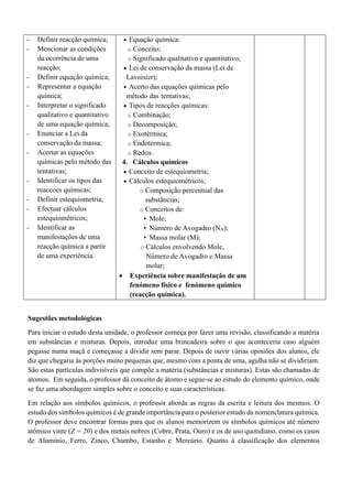 - Definir reacção química;
- Mencionar as condições
da ocorrência de uma
reacção;
- Definir equação química;
- Representar a equação
química;
- Interpretar o significado
qualitativo e quantitativo
de uma equação química;
- Enunciar a Lei da
conservação da massa;
- Acertar as equações
químicas pelo método das
tentativas;
- Identificar os tipos das
reaccoes químicas;
- Definir estequiometria;
- Efectuar cálculos
estequiométricos;
- Identificar as
manifestações de uma
reacção química a partir
de uma experiência.
• Equação química:
o Conceito;
o Significado qualitativo e quantitativo;
• Lei de conservação da massa (Lei de
Lavoisier);
• Acerto das equações químicas pelo
método das tentativas;
• Tipos de reacções químicas:
o Combinação;
o Decomposição;
o Exotérmica;
o Endotérmica;
o Redox.
4. Cálculos químicos
• Conceito de estequiometria;
• Cálculos estequiométricos;
o Composição percentual das
substâncias;
o Conceitos de:
• Mole;
• Número de Avogadro (NA);
• Massa molar (M);
o Cálculos envolvendo Mole,
Número de Avogadro e Massa
molar;
• Experiência sobre manifestação de um
fenómeno físico e fenómeno químico
(reacção química).
Sugestões metodológicas
Para iniciar o estudo desta unidade, o professor começa por fazer uma revisão, classificando a matéria
em substâncias e misturas. Depois, introduz uma brincadeira sobre o que aconteceria caso alguém
pegasse numa maçã e começasse a dividir sem parar. Depois de ouvir várias opiniões dos alunos, ele
diz que chegaria às porções muito pequenas que, mesmo com a ponta de uma, agulha não se dividiriam.
São estas partículas indivisíveis que compõe a matéria (substâncias e misturas). Estas são chamadas de
átomos. Em seguida, o professor dá conceito de átomo e segue-se ao estudo do elemento químico, onde
se faz uma abordagem simples sobre o conceito e suas características.
Em relação aos símbolos químicos, o professor aborda as regras da escrita e leitura dos mesmos. O
estudo dos símbolos químicos é de grande importância para o posterior estudo da nomenclatura química.
O professor deve encontrar formas para que os alunos memorizem os símbolos químicos até número
atómico vinte (Z = 20) e dos metais nobres (Cobre, Prata, Ouro) e os de uso quotidiano, como os casos
de Alumínio, Ferro, Zinco, Chumbo, Estanho e Mercúrio. Quanto à classificação dos elementos
 