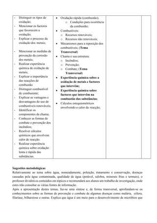 - Distinguir os tipos de
oxidação;
- Mencionar os factores
que favorecem a
oxidação;
- Explicar o processo da
oxidação dos metais;
- Mencionar as medidas de
prevenção da corrosão
dos metais;
- Realizar experiência
química de oxidação de
metais;
- Explicar a importância
das reacções de
combustão
- Distinguir combustível
de comburente;
- Explicar as vantagens e
desvantagens do uso de
combustíveis renováveis;
- Identificar os
componentes da chama;
- Conhecer as formas de
combate e prevenção dos
incêndios;
- Resolver cálculos
químicos que envolvem
calor de reacção.
- Realizar experiência
química sobre oxidação
lenta e rápida das
substâncias.
• Oxidação rápida (combustão);
o Condições para ocorrência
da combustão;
• Combustíveis:
o Recursos renováveis;
o Recursos não renováveis;
• Mecanismos para a reposição dos
combustíveis; (Tema
Transversal)
• Chama e sua estrutura:
o Incêndios;
o Prevenção;
o Combate; (Tema
Transversal)
• Experiência química sobre a
oxidação de metais e factores
que intervêm;
• Experiência química sobre
factores que intervêm na
combustão das substâncias;
• Cálculos estequiométricos
envolvendo o calor da reacção;
Sugestões metodológicas
Relativamente ao tema sobre água, nomeadamente, poluição, tratamento e conservação, doenças
causadas pela água contaminada, qualidade de água (potável, salobra, minerais frias e termais), o
professor dividirá os conteúdos em tópicos e recomendará aos alunos um trabalho de investigação, onde
estes irão consultar as várias fontes de informação.
Após a apresentação destes temas, faz-se uma síntese e, de forma transversal, aprofundam-se os
conhecimentos sobre as formas de prevenção e combate de algumas doenças como malária, cólera,
filaríase, bilharziose e outras. Explica que água é um meio para o desenvolvimento de micróbios que
 