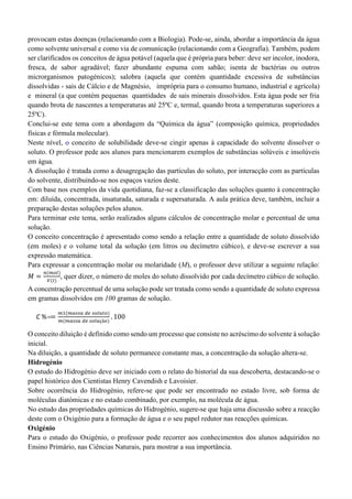 provocam estas doenças (relacionando com a Biologia). Pode-se, ainda, abordar a importância da água
como solvente universal e como via de comunicação (relacionando com a Geografia). Também, podem
ser clarificados os conceitos de água potável (aquela que é própria para beber: deve ser incolor, inodora,
fresca, de sabor agradável; fazer abundante espuma com sabão; isenta de bactérias ou outros
microrganismos patogénicos); salobra (aquela que contém quantidade excessiva de substâncias
dissolvidas - sais de Cálcio e de Magnésio, imprópria para o consumo humano, industrial e agrícola)
e mineral (a que contém pequenas quantidades de sais minerais dissolvidos. Esta água pode ser fria
quando brota de nascentes a temperaturas até 25ºC e, termal, quando brota a temperaturas superiores a
25ºC).
Conclui-se este tema com a abordagem da “Química da água” (composição química, propriedades
físicas e fórmula molecular).
Neste nível, o conceito de solubilidade deve-se cingir apenas à capacidade do solvente dissolver o
soluto. O professor pede aos alunos para mencionarem exemplos de substâncias solúveis e insolúveis
em água.
A dissolução é tratada como a desagregação das partículas do soluto, por interacção com as partículas
do solvente, distribuindo-se nos espaços vazios deste.
Com base nos exemplos da vida quotidiana, faz-se a classificação das soluções quanto à concentração
em: diluída, concentrada, insaturada, saturada e supersaturada. A aula prática deve, também, incluir a
preparação destas soluções pelos alunos.
Para terminar este tema, serão realizados alguns cálculos de concentração molar e percentual de uma
solução.
O conceito concentração é apresentado como sendo a relação entre a quantidade de soluto dissolvido
(em moles) e o volume total da solução (em litros ou decímetro cúbico), e deve-se escrever a sua
expressão matemática.
Para expressar a concentração molar ou molaridade (M), o professor deve utilizar a seguinte relação:
𝑀 =
𝑛(𝑚𝑜𝑙)
𝑉(𝑙)
, quer dizer, o número de moles do soluto dissolvido por cada decímetro cúbico de solução.
A concentração percentual de uma solução pode ser tratada como sendo a quantidade de soluto expressa
em gramas dissolvidos em 100 gramas de solução.
C %==
𝑚1(𝑚𝑎𝑠𝑠𝑎 𝑑𝑒 𝑠𝑜𝑙𝑢𝑡𝑜)
𝑚(𝑚𝑎𝑠𝑠𝑎 𝑑𝑒 𝑠𝑜𝑙𝑢çã𝑜)
. 100
O conceito diluição é definido como sendo um processo que consiste no acréscimo do solvente à solução
inicial.
Na diluição, a quantidade de soluto permanece constante mas, a concentração da solução altera-se.
Hidrogénio
O estudo do Hidrogénio deve ser iniciado com o relato do historial da sua descoberta, destacando-se o
papel histórico dos Cientistas Henry Cavendish e Lavoisier.
Sobre ocorrência do Hidrogénio, refere-se que pode ser encontrado no estado livre, sob forma de
moléculas diatómicas e no estado combinado, por exemplo, na molécula de água.
No estudo das propriedades químicas do Hidrogénio, sugere-se que haja uma discussão sobre a reacção
deste com o Oxigénio para a formação de água e o seu papel redutor nas reacções químicas.
Oxigénio
Para o estudo do Oxigénio, o professor pode recorrer aos conhecimentos dos alunos adquiridos no
Ensino Primário, nas Ciências Naturais, para mostrar a sua importância.
 