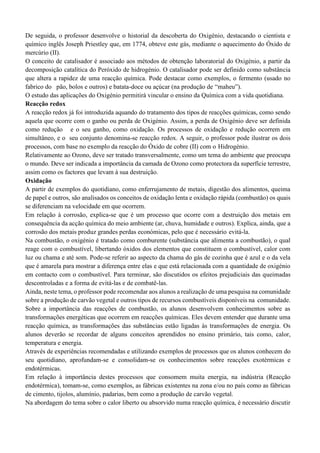 De seguida, o professor desenvolve o historial da descoberta do Oxigénio, destacando o cientista e
químico inglês Joseph Priestley que, em 1774, obteve este gás, mediante o aquecimento do Óxido de
mercúrio (II).
O conceito de catalisador é associado aos métodos de obtenção laboratorial do Oxigénio, a partir da
decomposição catalítica do Peróxido de hidrogénio. O catalisador pode ser definido como substância
que altera a rapidez de uma reacção química. Pode destacar como exemplos, o fermento (usado no
fabrico do pão, bolos e outros) e batata-doce ou açúcar (na produção de “maheu”).
O estudo das aplicações do Oxigénio permitirá vincular o ensino da Química com a vida quotidiana.
Reacção redox
A reacção redox já foi introduzida aquando do tratamento dos tipos de reacções químicas, como sendo
aquela que ocorre com o ganho ou perda de Oxigénio. Assim, a perda de Oxigénio deve ser definida
como redução e o seu ganho, como oxidação. Os processos de oxidação e redução ocorrem em
simultâneo, e o seu conjunto denomina-se reacção redox. A seguir, o professor pode ilustrar os dois
processos, com base no exemplo da reacção do Óxido de cobre (II) com o Hidrogénio.
Relativamente ao Ozono, deve ser tratado transversalmente, como um tema do ambiente que preocupa
o mundo. Deve ser indicada a importância da camada de Ozono como protectora da superfície terrestre,
assim como os factores que levam à sua destruição.
Oxidação
A partir de exemplos do quotidiano, como enferrujamento de metais, digestão dos alimentos, queima
de papel e outros, são analisados os conceitos de oxidação lenta e oxidação rápida (combustão) os quais
se diferenciam na velocidade em que ocorrem.
Em relação à corrosão, explica-se que é um processo que ocorre com a destruição dos metais em
consequência da acção química do meio ambiente (ar, chuva, humidade e outros). Explica, ainda, que a
corrosão dos metais produz grandes perdas económicas, pelo que é necessário evitá-la.
Na combustão, o oxigénio é tratado como comburente (substância que alimenta a combustão), o qual
reage com o combustível, libertando óxidos dos elementos que constituem o combustível, calor com
luz ou chama e até som. Pode-se referir ao aspecto da chama do gás de cozinha que é azul e o da vela
que é amarela para mostrar a diferença entre elas e que está relacionada com a quantidade de oxigénio
em contacto com o combustível. Para terminar, são discutidos os efeitos prejudiciais das queimadas
descontroladas e a forma de evitá-las e de combatê-las.
Ainda, neste tema, o professor pode recomendar aos alunos a realização de uma pesquisa na comunidade
sobre a produção de carvão vegetal e outros tipos de recursos combustíveis disponíveis na comunidade.
Sobre a importância das reacções de combustão, os alunos desenvolvem conhecimentos sobre as
transformações energéticas que ocorrem em reacções químicas. Eles devem entender que durante uma
reacção química, as transformações das substâncias estão ligadas às transformações de energia. Os
alunos deverão se recordar de alguns conceitos aprendidos no ensino primário, tais como, calor,
temperatura e energia.
Através de experiências recomendadas e utilizando exemplos de processos que os alunos conhecem do
seu quotidiano, aprofundam-se e consolidam-se os conhecimentos sobre reacções exotérmicas e
endotérmicas.
Em relação à importância destes processos que consomem muita energia, na indústria (Reacção
endotérmica), tomam-se, como exemplos, as fábricas existentes na zona e/ou no país como as fábricas
de cimento, tijolos, alumínio, padarias, bem como a produção de carvão vegetal.
Na abordagem do tema sobre o calor liberto ou absorvido numa reacção química, é necessário discutir
 