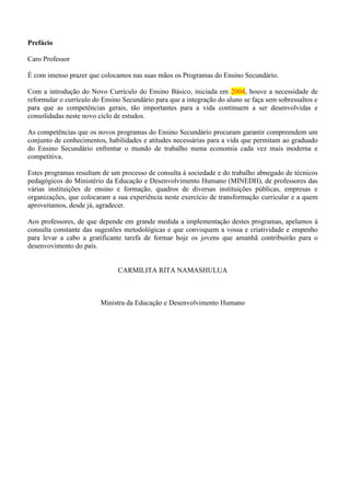 Prefácio
Caro Professor
É com imenso prazer que colocamos nas suas mãos os Programas do Ensino Secundário.
Com a introdução do Novo Currículo do Ensino Básico, iniciada em 2004, houve a necessidade de
reformular o currículo do Ensino Secundário para que a integração do aluno se faça sem sobressaltos e
para que as competências gerais, tão importantes para a vida continuem a ser desenvolvidas e
consolidadas neste novo ciclo de estudos.
As competências que os novos programas do Ensino Secundário procuram garantir compreendem um
conjunto de conhecimentos, habilidades e atitudes necessárias para a vida que permitam ao graduado
do Ensino Secundário enfrentar o mundo de trabalho numa economia cada vez mais moderna e
competitiva.
Estes programas resultam de um processo de consulta à sociedade e do trabalho abnegado de técnicos
pedagógicos do Ministério da Educação e Desenvolvimento Humano (MINEDH), de professores das
várias instituições de ensino e formação, quadros de diversas instituições públicas, empresas e
organizações, que colocaram a sua experiência neste exercício de transformação curricular e a quem
aproveitamos, desde já, agradecer.
Aos professores, de que depende em grande medida a implementação destes programas, apelamos à
consulta constante das sugestões metodológicas e que convoquem a vossa e criatividade e empenho
para levar a cabo a gratificante tarefa de formar hoje os jovens que amanhã contribuirão para o
desenvovimento do país.
CARMILITA RITA NAMASHULUA
Ministra da Educação e Desenvolvimento Humano
 