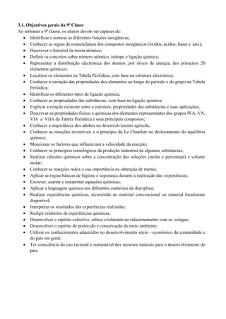 3.1. Objectivos gerais da 9ª Classe
Ao terminar a 9ª classe, os alunos devem ser capazes de:
• Identificar e nomear as diferentes funções inorgânicas;
• Conhecer as regras de nomenclatura dos compostos inorgânicos (óxidos, ácidos, bases e sais);
• Descrever o historial da teoria atómica;
• Definir os conceitos sobre número atómico, isótopo e ligação química;
• Representar a distribuição electrónica dos átomos, por níveis de energia, dos primeiros 20
elementos químicos;
• Localizar os elementos na Tabela Periódica, com base na estrutura electrónica;
• Conhecer a variação das propriedades dos elementos ao longo do período e do grupo na Tabela
Periódica;
• Identificar os diferentes tipos de ligação química;
• Conhecer as propriedades das substâncias, com base na ligação química;
• Explicar a relação existente entre a estrutura, propriedades das substâncias e suas aplicações;
• Descrever as propriedades físicas e químicas dos elementos representantes dos grupos IVA, VA,
VIA e VIIA da Tabela Periódica e seus principais compostos;
• Conhecer a importância dos adubos no desenvolvimento agrícola;
• Conhecer as reacções reversíveis e o princípio de Le Chatelier no deslocamento do equilíbrio
químico;
• Mencionar os factores que influenciam a velocidade da reacção;
• Conhecer os princípios tecnológicos da produção industrial de algumas substâncias;
• Realizar cálculos químicos sobre a concentração das soluções (molar e percentual) e volume
molar;
• Conhecer as reacções redox e sua importância na obtenção de metais;
• Aplicar as regras básicas de higiene e segurança durante a realização das experiências;
• Escrever, acertar e interpretar equações químicas;
• Aplicar a linguagem química nos diferentes contextos da disciplina;
• Realizar experiências químicas, recorrendo ao material convencional ou material localmente
disponível;
• Interpretar os resultados das experiências realizadas;
• Redigir relatórios de experiências químicas;
• Desenvolver o espírito colectivo, crítico e tolerante no relacionamento com os colegas;
• Desenvolver o espírito de protecção e conservação do meio ambiente;
• Utilizar os conhecimentos adquiridos no desenvolvimento sócio - económico da comunidade e
do país em geral;
• Ter consciência do uso racional e sustentável dos recursos naturais para o desenvolvimento do
país.
 
