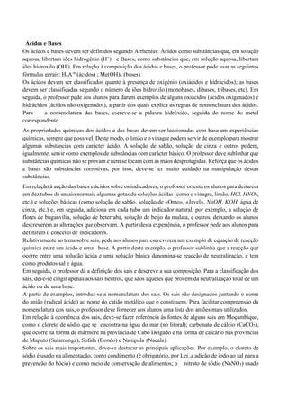 Ácidos e Bases
Os ácidos e bases devem ser definidos segundo Arrhenius: Ácidos como substâncias que, em solução
aquosa, libertam iões hidrogénio (H+
) e Bases, como substâncias que, em solução aquosa, libertam
iões hidroxilo (OH-
). Em relação à composição dos ácidos e bases, o professor pode usar as seguintes
fórmulas gerais: HnA-n
(ácidos) ; Me(OH)n (bases).
Os ácidos devem ser classificados quanto à presença de oxigénio (oxiácidos e hidrácidos); as bases
devem ser classificadas segundo o número de iões hidroxilo (monobases, dibases, tribases, etc). Em
seguida, o professor pede aos alunos para darem exemplos de alguns oxiácidos (ácidos oxigenados) e
hidrácidos (ácidos não-oxigenados), a partir dos quais explica as regras de nomenclatura dos ácidos.
Para a nomenclatura das bases, escreve-se a palavra hidróxido, seguida do nome do metal
correspondente.
As propriedades químicas dos ácidos e das bases devem ser leccionadas com base em experiências
químicas, sempre que possível. Deste modo, o limão e o vinagre podem servir de exemplo para mostrar
algumas substâncias com carácter ácido. A solução de sabão, solução de cinza e outros podem,
igualmente, servir como exemplos de substâncias com carácter básico. O professor deve sublinhar que
substâncias químicas não se provam e nem se tocam com as mãos desprotegidas. Reforça que os ácidos
e bases são substâncias corrosivas, por isso, deve-se ter muito cuidado na manipulação destas
substâncias.
Em relação à acção das bases e ácidos sobre os indicadores, o professor orienta os alunos para deitarem
em dez tubos de ensaio normais algumas gotas de soluções ácidas (como o vinagre, limão, HCl, HNO3,
etc.) e soluções básicas (como solução de sabão, solução de «Omo», «Javel», NaOH, KOH, água de
cinza, etc.) e, em seguida, adiciona em cada tubo um indicador natural, por exemplo, a solução de
flores de buganvília, solução de beterraba, solução de beijo da mulata, e outros, deixando os alunos
descreverem as alterações que observam. A partir desta experiência, o professor pede aos alunos para
definirem o conceito de indicadores.
Relativamente ao tema sobre sais, pede aos alunos para escreverem um exemplo de equação de reacção
química entre um ácido e uma base. A partir deste exemplo, o professor sublinha que a reacção que
ocorre entre uma solução ácida e uma solução básica denomina-se reacção de neutralização, e tem
como produtos sal e água.
Em seguida, o professor dá a definição dos sais e descreve a sua composição. Para a classificação dos
sais, deve-se cingir apenas aos sais neutros, que sãos aqueles que provêm da neutralização total de um
ácido ou de uma base.
A partir de exemplos, introduz-se a nomenclatura dos sais. Os sais são designados juntando o nome
do anião (radical ácido) ao nome do catião metálico que o constituem. Para facilitar compreensão da
nomenclatura dos sais, o professor deve fornecer aos alunos uma lista dos aniões mais utilizados.
Em relação à ocorrência dos sais, deve-se fazer referência às fontes de alguns sais em Moçambique,
como o cloreto de sódio que se encontra na água do mar (no litoral); carbonato de cálcio (CaCO3),
que ocorre na forma de mármore na província de Cabo Delgado e na forma de calcário nas províncias
de Maputo (Salamanga), Sofala (Dondo) e Nampula (Nacala).
Sobre os sais mais importantes, deve-se destacar as principais aplicações. Por exemplo, o cloreto de
sódio é usado na alimentação, como condimento (é obrigatório, por Lei ,a adição de iodo ao sal para a
prevenção do bócio) e como meio de conservação de alimentos; o nitrato de sódio (NaNO3) usado
 