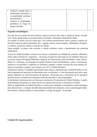 - Explicar a relação entre a
distribuição electrónica e
as propriedades químicas
dos elementos;
- Explicar as propriedades
periódicas ao longo do
grupo e período.
Sugestões metodológicas
Para dar início ao estudo da teoria atómica, sugere-se uma revisão sobre o estudo do átomo, iniciado
na 8a
classe, dando ênfase ao historial atómico de Dalton, Thompson, Rutherford e Bohr.
Em relação ao átomo, deve-se referir que é um sistema electricamente neutro, porque o número de
electrões é igual ao número de protões. Em seguida, usando, como exemplos, o Hidrogénio, Oxigénio
e Carbono, o professor explica o conceito de isótopo.
Nesta unidade, os alunos irão exercitar o cálculo aritmético sobre a determinação das partículas
subatómicas.
Acerca da Tabela Periódica, orienta-se aos alunos a realizarem um trabalho de consulta a diferentes
meios sobre a história do surgimento da mesma, na qual eles irão cingir-se aos trabalhos feitos por
Lavoisier, Johann Wolfgang Döbereiner, Begnyer de Chancourtois, John Newlands, Lothar Meyer,
Henry G. J. Moseley, com destaque do químico Dimitri Ivanovich Mendeleev, como o cientista que
enunciou a lei periódica e organizou os elementos, segundo a ordem crescente dos seus números de
massa, em períodos e grupos e que originou, em 1871, a Tabela Periódica.
O professor sintetiza os trabalhos apresentados pelos alunos, explicando que a Tabela Periódica é uma
fonte importante de aquisição de informação sobre os elementos, e é um instrumento que exerce uma
grande influência no desenvolvimento da Química. Acrescenta que a descoberta da lei periódica
permitiu prever a existência de elementos ainda por descobrir e suas propriedades.
A distribuição electrónica deve ser feita para os primeiros 20 elementos da Tabela Periódica. A partir
da distribuição electrónica, os alunos devem ser capazes de localizar os elementos na Tabela.
Sobre as regularidades da Tabela Periódica, os alunos são orientados a consultarem a tabela periódica
para descreverem a variação das diferentes propriedades dos elementos, como a electronegatividade,
raio atómico, carácter metálico ou não metálico, ao longo do grupo e do período
Unidade III: Ligação química
 