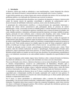 1. Introdução
A Química, ciência que estuda as substâncias e suas transformações, é parte integrante das ciências
naturais, cujo desenvolvimento é caracterizado por uma articulação entre a teoria e a prática.
A parte teórica permite que os alunos façam uma correcta utilização das teorias e leis na resolução dos
problemas práticos e na explicação dos fenómenos que ocorrem na natureza.
A parte prática, experimental desta disciplina, tem o propósito de despertar nos alunos o interesse pelo
estudo da mesma, através da aquisição, consolidação e aplicação de conhecimentos para o
desenvolvimento de habilidades intelectuais e práticas, assim como de atitudes positivas.
A apropriação dos conhecimentos científicos e o desenvolvimento das capacidades intelectuais e
manuais dos alunos devem caracterizar-se pela participação destes no processo de ensino-
aprendizagem. Assim, é necessário recorrer ao trabalho prático e utilizar diferentes meios de ensino ao
longo de todo o ciclo. As experiências químicas contribuem para o desenvolvimento de atitudes, tais
como, trabalho metódico e sistemático, utilização racional dos materiais e do tempo, trabalho em grupo,
higiene, protecção do meio ambiente, amor e interesse pela disciplina, entre outras. Sempre que
possível, deve-se recorrer a meios localmente disponíveis para a realização das experiências.
Durante as aulas de química, o professor deverá desenvolver nos alunos a cultura de aquisição de
conhecimentos pela pesquisa. A primeira etapa da pesquisa consiste na análise de factos e fenómenos
de relativa simplicidade. Gradualmente, poder-se-á aumentar a complexidade da matéria de pesquisa ao
longo do ciclo. Neste sentido, pensa-se no cidadão capaz de actuar de forma competente a partir da
prática, à medida que investiga e aprende sobre os factos reais do seu quotidiano social e cultural.
O desafio da educação escolar é tornar a aprendizagem da Química relevante para o aluno. Neste
contexto, além dos métodos tradicionais de ensino e aprendizagem, frequentemente utilizados pelos
professores, julga-se pertinente incluir nesse processo, os Temas Transversais. Estes temas são, assim,
definidos porque podem ser tratados em mais do que uma disciplina. Os procedimentos metodológicos
para o seu tratamento encontram-se em cada unidade temática e dependem da especificidade de cada
tema.
Ao longo do programa serão tratados alguns factos históricos sobre o desenvolvimento da Química,
descoberta de substâncias e leis, os quais serão abordados nos temas com eles relacionados.
Para a sua afirmação como ciência, a Química relaciona-se com as outras disciplinas. Por exemplo, para
os cálculos estequiométricos, recorre-se aos conhecimentos de Matemática; Desenho, para a
representação esquemática dos aparelhos e utensílios usados nas experiências químicas; Geografia, na
identificação e localização de jazigos, minas e indústrias químicas; História, para o relato dos factos
históricos relacionados com a Química; Biologia e Física, na interpretação dos fenómenos naturais.
A introdução da disciplina de Química faz-se na 8a
classe e contribui para desenvolver nos alunos, a
capacidade para a interpretação científica do mundo, explicando sob o ponto de vista químico. O
professor toma em consideração os conceitos das outras disciplinas que os alunos podem aplicar para
melhorar a compreensão desta ciência.
Na 9a
classe, os alunos aprofundam os conhecimentos sobre a estrutura das substâncias e suas
propriedades, à luz da teoria atómico-molecular, estabelecendo a ligação com o sistema periódico dos
elementos. É propósito desta classe resumir os tipos dos compostos inorgânicos, assim como exercitar
nos alunos a utilização da linguagem química. Dá-se ênfase a aplicação das substâncias químicas que
contribuem para o desenvolvimento do país.
 
