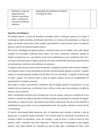 - Identificar os tipos de
ligação química;
- Realizar experiências
sobre a condução de
calor pelas substância
metálicas.
propriedades das substâncias metálicas
(condução de calor).
Sugestões metodológicas
Na unidade anterior, os alunos já abordaram conteúdos sobre os elementos químicos em relação à
localização na tabela periódica, distribuição electrónica, às variações das propriedades ao longo do
grupo e do período, entre outras. Nesta unidade, aprofundarão os conhecimentos sobre os compostos
químicos, através do estudo da ligação química.
Para iniciar a abordagem da ligação química, o professor pode criar um debate activo sobre alguns
exemplos de associações conhecidas pelos alunos, tais como, casamentos, sindicatos, equipas de
futebol ou desportivas, etc., cujo objectivo é dar maior estabilidade aos seus constituintes. Daí, deve-
se chegar à conclusão deque as ligações químicas são uniões estabelecidas entre átomos para formarem
as moléculas que constituem uma substância ou composto.
As ligações químicas que ocorrem através da doação e recepção de electrões entre os átomos chamam-
se de ligações iónicas; através da partilha de electrões são denominadas ligações covalentes. A ligação
metálica é caracterizada pela existência de electrões livres em movimento. A ligação covalente pode
ser polar e apolar. Os conceitos sobre os tipos de ligação química devem ser acompanhados de
representações e exemplos concretos.
Para ajudar os alunos a perceberem os diferentes tipos de ligação química, recomenda-se o uso de
modelos feitos de plasticina, ou diferentes frutos esféricos (como para criar analogia ao modelo de
átomo) e outros materiais.
Sobre a distribuição electrónica dos elementos por níveis de energia, explica-se a estrutura de Lewis
usando os electrões de valência (electrões da última camada) que participam na formação da ligação,
destacando-se a regra de octeto. Para permitir uma melhor compreensão, deverá ser feita referência à
estabilidade dos gases nobres e do seu comportamento inerte. De seguida, explicará o conceito de ião
e sua formação.
O conceito electronegatividade representa uma via importante para entender e predizer o tipo de
ligação que os compostos podem apresentar. Este conceito pode ser introduzido recorrendo-se aos
exemplos simples do quotidiano, como, por exemplo, o jogo de puxar a corda ou braço de ferro
(aposta), onde o indivíduo mais forte representa o elemento mais electronegativo numa ligação
química. Estes jogos poderão ser realizados na sala de aulas para a introdução do tema, como
 