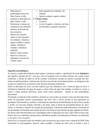- Mencionar as
propriedades físicas do
flúor, bromo e iodo;
- Explicar as aplicações do
flúor, bromo e iodo;
- Determinar o número de
oxidação de um elemento
químico na fórmula de
um composto;
- Indicar nas reacções
redox as semi-equações
de oxidação e redução, o
agente oxidante e agente
redutor, substância
oxidada e substância
reduzida;
- Definir volume molar;
- Resolver exercícios,
aplicando o conceito de
volume molar.
o Semi-equações de oxidação e de
redução;
o Agente oxidante e agente redutor.
7. Volume molar:
o Conceito;
o Lei de Avogadro e cálculos com base
nas fórmulas e equações químicas.
Sugestões metodológicas
Ao iniciar o estudo dos elementos deste grupo, o professor explica o significado do nome halogéneo,
que significa “gerador de sal”, visto que, estes, ao reagirem com os metais, formam sais, sendo o mais
conhecido, o cloreto de sódio ou sal de cozinha. O professor recorda aos alunos a posição dos não-
metais na tabela periódica e informa que, devido à sua elevada reactividade química, os halogéneos não
existem no estado livre na natureza e que formam moléculas diatómicas.
Sobre as aplicações do cloro, convém explicar que esta substância, sob a forma de água de Javel, é
utilizada no tratamento de água dos poços e outras fontes de água não tratadas, evitando-se, assim, a
cólera e outras doenças diarréicas, assim como outras aplicações devido às suas propriedades
descorantes.
Terminado o estudo do ácido clorídrico, introduz-se o tema sobre os cloretos, como sais derivados deste
ácido. Os principais cloretos recomendados são NaCl, KCl e NH4Cl, devido às suas aplicações no
quotidiano. Recomenda-se, também, a realização da experiência de identificação do ião cloreto, usando
o AgNO3, ou com uma solução contendo o ião prata, onde se forma um precipitado branco de AgCl.
Assim, se introduz o conceito de reacção de precipitação. O professor pode demonstrar a formação de
um precipitado, misturando uma solução de leite com limão ou uma solução de água salgada com limão.
Os alunos estão familiarizados com a abordagem sobre as aplicações do cloro, iodo e flúor no dia-a-dia.
Porém, deve ser explicado o perigo destas substâncias quando mal aplicadas no homem, em particular
e, nos seres vivos, em geral.
Neste nível, as reacções redox são tratadas como um processo que ocorre com a variação do NOX. Para
representar as semi-equações, toma-se, como exemplo, a reacção do cloro com os metais e com o
 