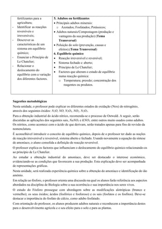 fertilizantes para a
agricultura;
- Identificar as reacções
reversíveis e
irreversíveis;
- Descrever as
características de um
sistema em equilíbrio
químico;
- Enunciar o Princípio de
Le Chatelier;
- Relacionar o
deslocamento do
equilíbrio com a variação
dos diferentes factores.
5. Adubos ou fertilizantes
• Principais adubos minerais:
o Azotados; Fosfatados; Potássicos;
• Adubos naturais/Compostagem (produção e
vantagens da sua produção) (Tema
Transversal)
• Poluição do solo (prevenção, causas e
efeitos).(Tema Transversal)
6. Equilíbrio químico
• Reacção irreversível e reversível;
• Sistema fechado e aberto;
• Princípio de Le Chatelier;
• Factores que alteram o estado de equilíbrio
numa reacção química:
o Temperatura; pressão; concentração dos
reagentes ou produtos.
Sugestões metodológicas
Nesta unidade, o professor pode explicar os diferentes estados de oxidação (Nox) do nitrogénio,
através dos seguintes óxidos: N2O, NO, N2O3, NO2, N2O5.
Para a obtenção industrial do ácido nítrico, recomenda-se o processo de Ostwald. A seguir, serão
discutidas as aplicações dos seguintes sais, NaNO3 e KNO3, entre outros muito usados como adubos.
Os nitritos, como acontece com o ácido de que derivam, serão tratados apenas para fins de revisão da
nomenclatura.
É aconselhável introduzir o conceito de equilíbrio químico, depois de o professor ter dado as noções
de reacção irreversível e reversível, sistema aberto e fechado. Usando novamente a equação da síntese
de amoníaco, o aluno consolida a definição de reacção reversível.
O professor explica os factores que influenciam o deslocamento do equilíbrio químico relacionando-os
ao princípio de Le Chatelier.
Ao estudar a obtenção industrial do amoníaco, deve ser destacado o interesse económico,
evidenciando-se as condições que favorecem a sua produção. Esta explicação deve ser acompanhada
de representações gráficas.
Nesta unidade, será realizada experiência química sobre a obtenção do amoníaco e identificação do ião
amónio.
Em relação ao fósforo, o professor orienta uma discussão na qual os alunos farão referência aos aspectos
abordados na disciplina de Biologia sobre a sua ocorrência e sua importância nos seres vivos.
O estudo do Fósforo prossegue com abordagem sobre as modificações alotrópicas (branco e
vermelho); os seus óxidos; ácidos (fosfórico e fosforoso) e os sais (fosfatos e os fosfitos). Deve-se
destacar a importância do fosfato de cálcio, como adubo fosfatado.
Com orientação do professor, os alunos produzem adubos naturais e reconhecem a importância destes
para o desenvolvimento agrícola e o seu efeito para o solo e para as plantas.
 