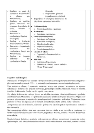 - Conhecer os locais de
ocorrência de carbonatos
e silicatos em
Moçambique;
- Conhecer as matérias
primas utilizadas nos
processos de produção de
vidro, cimento e
cerâmica;
- Mencionar os
combustíveis fósseis e
sua origem;
- Explicar a destilação
fracccionada do petróleo;
- Descrever a importância
económica dos
combustíveis fósseis em
Moçambique;
- Explicar o impacto
ambiental dos
combustíveis fósseis.
Obtenção;
o Propriedades químicas
(reacção com o oxigénio);
• Experiência de obtenção e identificação do
dióxido de carbono no laboratório.
• Ácido carbónico
o Propriedades físicas e químicas.
• Carbonatos
o Ocorrência e aplicações.
4. Silício e seus compostos
o Ocorrência na Natureza;
o Variedades alotrópicas;
o Métodos de obtenção;
o Propriedades físicas;
o Propriedades químicas.
• Dióxido de silício
o Propriedades físicas e químicas;
Aplicações.
• Silicatos
o Ocorrência; Importância;
o Produção de cimento, vidro e cerâmica.
(Tema Transversal)
Sugestões metodológicas
Para iniciar a abordagem desta unidade, o professor orienta os alunos para representarem a configuração
electrónica dos elementos do IVA e, a partir dela, analisa as suas características fundamentais.
Para motivar os alunos, é importante apresentar, sempre que possível, as amostras de algumas
substâncias e minerais que estejam disponíveis, por exemplo, estanho para soldar, pedaço de chumbo,
transístor de Germânio, Grafite, carvão vegetal, entre outros.
Em relação às formas de carbono, devem ser referidos os estados cristalinos (diamante e grafite) e
amorfo (carvões). O diamante e o grafite são dados como estados alotrópicos do carbono. O professor
promove o debate com os alunos sobre a sua importância económica e aplicações. É importante que o
professor se refira aos tipos de carvão mineral, nomeadamente: turfa, lenhite, hulha e antracite.
A importância do carvão mineral, mármore e grafite deve ser interligada à importância do carbono e
dos carbonatos.
No tratamento do silício e dos seus compostos, deve-se estudar a sua importância económica e a
tendência actual do seu uso como semicondutor, na produção do vidro, cimento e produtos da cerâmica.
6. Avaliação
Na disciplina de Química, a avaliação está presente em todos os momentos do processo de ensino-
aprendizagem. Esta será contínua e direccionada a medir conhecimentos, habilidades, atitudes e valores
 