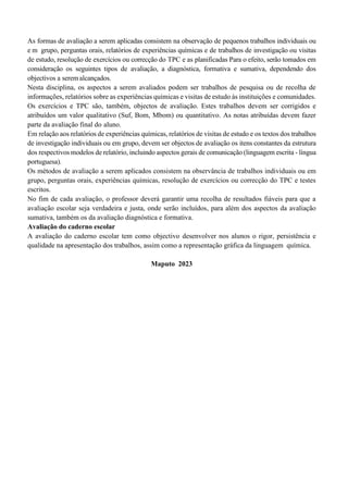 As formas de avaliação a serem aplicadas consistem na observação de pequenos trabalhos individuais ou
e m grupo, perguntas orais, relatórios de experiências químicas e de trabalhos de investigação ou visitas
de estudo, resolução de exercícios ou correcção do TPC e as planificadas Para o efeito, serão tomados em
consideração os seguintes tipos de avaliação, a diagnóstica, formativa e sumativa, dependendo dos
objectivos a seremalcançados.
Nesta disciplina, os aspectos a serem avaliados podem ser trabalhos de pesquisa ou de recolha de
informações, relatórios sobre as experiências químicas e visitas de estudo às instituições e comunidades.
Os exercícios e TPC são, também, objectos de avaliação. Estes trabalhos devem ser corrigidos e
atribuídos um valor qualitativo (Suf, Bom, Mbom) ou quantitativo. As notas atribuídas devem fazer
parte da avaliação final do aluno.
Em relação aos relatórios de experiências químicas, relatórios de visitas de estudo e os textos dos trabalhos
de investigação individuais ou em grupo, devem ser objectos de avaliação os itens constantes da estrutura
dos respectivos modelos de relatório, incluindo aspectos gerais de comunicação (linguagem escrita - língua
portuguesa).
Os métodos de avaliação a serem aplicados consistem na observância de trabalhos individuais ou em
grupo, perguntas orais, experiências químicas, resolução de exercícios ou correcção do TPC e testes
escritos.
No fim de cada avaliação, o professor deverá garantir uma recolha de resultados fiáveis para que a
avaliação escolar seja verdadeira e justa, onde serão incluídos, para além dos aspectos da avaliação
sumativa, também os da avaliação diagnóstica e formativa.
Avaliação do caderno escolar
A avaliação do caderno escolar tem como objectivo desenvolver nos alunos o rigor, persistência e
qualidade na apresentação dos trabalhos, assim como a representação gráfica da linguagem química.
Maputo 2023
 