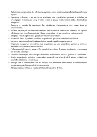 • Relaciona a nomenclatura das substâncias químicas com a terminologia usada nas línguas locais e
inglesa;
• Apresenta oralmente e por escrito os resultados das experiências químicas, e trabalhos de
investigação, comunicação sobre eventos, visitas de estudo e entrevistas usando a terminologia
apropriada;
• Descreve a história da descoberta das substâncias relacionando-a com outras áreas do
conhecimento;
• Recolhe informações diversas em diferentes meios sobre os métodos de produção de algumas
substâncias para o melhoramento da vida na comunidade e o seu impacto no meio ambiente;
• Interpreta e resolve problemas que envolvem cálculos químicos.
• Resolve de forma organizada e cuidada os problemas que envolvem cálculos químicos;
• Interpreta transformações e ligações químicas usando modelos macroscópicos;
• Selecciona os recursos necessários para a realização de uma experiência química e aplica os
resultados obtidos em diversos contextos;
• Elabora os relatórios sobre as experiências químicas e visitas de estudo obedecendo a estrutura de
um trabalho científico;
• Identifica informações relevantes para solucionar problemas de natureza química na comunidade.
• Realiza experiências químicas recorrendo a material local e/ou de fácil acesso e divulga os
resultados obtidos na comunidade;
• Interage com a comunidade local na solução dos problemas relacionando os conhecimentos
químicos com os sócio-económicos e ambientais;
• Aplica diferentes formas de recolha e tratamento selectivo do lixo.
 